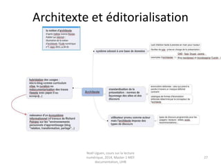 Les dimensions de la « trivialité »
• La dimension logistique : « la nature concrète
des médiations, des dispositifs, des textes, des
constructions sociales »
• la dimension sémiotique de la trivialité : la
culture du texte, le niveau de l’interprétation.
• importance des médiations documentaires : la
question de la reproduction du document, le
rôle de l’archive comme structure
documentaire d’une société
Noël Uguen, UHB 2016-2017, cours "pratiques
informationnelles", master 1 Meef documentation
 