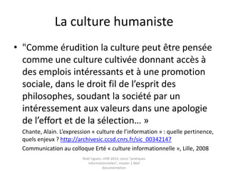 Culture : deux approches (suite)
« Les cultures renvoient :
• tant à l’étude des valeurs et des normes de groupes (sociaux,
générationnels, professionnels, communautaires, etc.)
• qu’aux disciplines scientifiques, technologiques, littéraires,
artistiques, etc. et à la connaissance de leurs productions ».
Eric Bruillard, Béatrice Drot Delange :
http://archivesic.ccsd.cnrs.fr/sic_00768672
Noël Uguen, UHB 2016-2017, cours "pratiques
informationnelles", master 1 Meef documentation
 