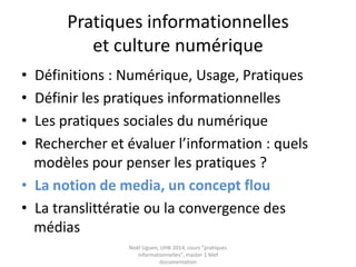 Autres études…
• Pierre Fastrez : présence de schèmes de routine dans
l’activité de recherche d’information (usage intensif
du couple Google/Wikipedia mais peu d’exploration
en profondeur d’un site web)
• Cédric Fluckiger : peu de verbalisation, pas de
conceptualisation des pratiques
• Tricot et Boubée : faible qualité de leurs démarches
informationnelles
Fastrez, Pierre « Translittératie et compétences médiatiques »
http://culturedel.info/grcdi/?page_id=80#seminaire%202010
Fluckiger, Cédric. "Internet et ses pratiques juvéniles". Medialog n°69, mars 2009. [en ligne]
http://medialog.ac-creteil.fr/ARCHIVE69/juvenile69.pdf
Boubée Nicole et Tricot André. 2007. « La Formulation de Requête, Une Pratique Ordinaire Des
Élèves Du Secondaire. » Disponible sur http://andre.tricot.pagesperso-
orange.fr/Boubee&Tricot_ISKO.pdf
 