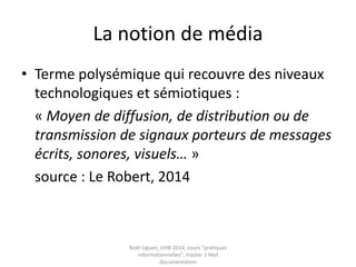 Pratiques informationnelles
et culture numérique
• Définitions : Numérique, Usage, Pratiques
• Définir les pratiques informationnelles
• La trivialité
• Les pratiques sociales du numérique
• Rechercher et évaluer l’information : quels
modèles pour penser les pratiques ?
• La notion de media, un concept flou
• La translittératie ou la convergence des
médias Noël Uguen, UHB 2016-2017, cours "pratiques
informationnelles", master 1 Meef documentation
 