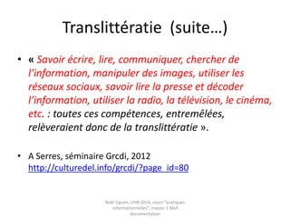 Les dimensions de l’évaluation
• Voir l’approche d’A Serres
– Crédibilité
– Qualité
– Autorité
– Pertinence
Serres, Alexandre. Dans le labyrinthe : évaluer l’information sur Internet. C & F
ed, 2012
Serres, Alexandre. « Un exemple de translittératie : l’évaluation de
l’information ». Les e-dossiers de l’audiovisuel http://www.ina-
expert.com/e-dossier-de-l-audiovisuel-l-education-aux-cultures-de-l-
information/un-exemple-de-translitteratie-l-evaluation-de-l-information-
sur-internet.html
 