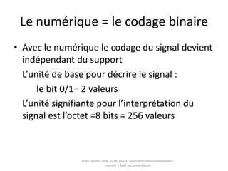 Pratiques informationnelles
et culture numérique
• Définitions : Numérique
• Définir les pratiques informationnelles
• La trivialité
• Les pratiques sociales du numérique
• Rechercher et évaluer l’information : quels
modèles pour penser les pratiques
• La notion de media, un concept flou
• La translittératie ou la convergence des
médias Noël Uguen, UHB 2016-2017, cours "pratiques
informationnelles", master 1 Meef documentation
 
