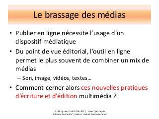 Le brassage des médias
• Publier en ligne nécessite l’usage d’un
dispositif médiatique
• Du point de vue éditorial, l’outil en ligne
permet le plus souvent de combiner un mix de
médias
– Son, image, vidéos, textes…
• Comment cerner alors ces nouvelles pratiques
d’écriture et d’édition multimédia ?
Noël Uguen, UHB 2016-2017, cours "pratiques
informationnelles", master 1 Meef documentation
 