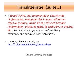 Translittératie (suite…)
• « Savoir écrire, lire, communiquer, chercher de
l’information, manipuler des images, utiliser les
réseaux sociaux, savoir lire la presse et décoder
l’information, utiliser la radio, la télévision, le cinéma,
etc. : toutes ces compétences, entremêlées,
relèveraient donc de la translittératie ».
• A Serres, séminaire Grcdi, 2012
http://culturedel.info/grcdi/?page_id=80
Noël Uguen, UHB 2016-2017, cours "pratiques
informationnelles", master 1 Meef documentation
 