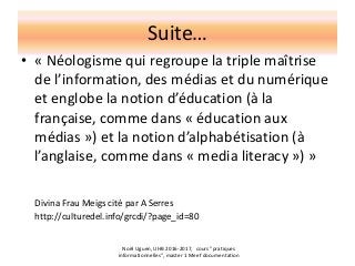Suite…
• « Néologisme qui regroupe la triple maîtrise
de l’information, des médias et du numérique
et englobe la notion d’éducation (à la
française, comme dans « éducation aux
médias ») et la notion d’alphabétisation (à
l’anglaise, comme dans « media literacy ») »
Divina Frau Meigs cité par A Serres
http://culturedel.info/grcdi/?page_id=80
Noël Uguen, UHB 2016-2017, cours "pratiques
informationnelles", master 1 Meef documentation
 