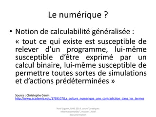Le numérique = le codage binaire
• Avec le numérique le codage du signal devient
indépendant du support
L’unité de base pour décrire le signal :
le bit 0/1= 2 valeurs
L’unité signifiante pour l’interprétation du
signal est l’octet =8 bits = 256 valeurs
Noël Uguen, UHB 2016-2017, cours "pratiques
informationnelles", master 1 Meef documentation
 