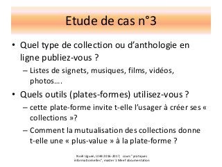 Etude de cas n°3
• Quel type de collection ou d’anthologie en
ligne publiez-vous ?
– Listes de signets, musiques, films, vidéos,
photos….
• Quels outils (plates-formes) utilisez-vous ?
– cette plate-forme invite t-elle l’usager à créer ses «
collections »?
– Comment la mutualisation des collections donne
t-elle une « plus-value » à la plate-forme ?
Noël Uguen, UHB 2016-2017, cours "pratiques
informationnelles", master 1 Meef documentation
 