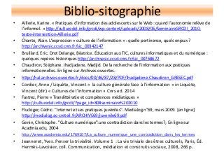 Biblio-sitographie
• Aillerie, Karine. « Pratiques d’information des adolescents sur le Web : quand l’autonomie relève de
l’informel. » http://culturedel.info/grcdi/wp-content/uploads/2008/06/SeminaireGRCDI_2010-
texte-intervention-Aillerie.pdf
• Chante, Alain. L’expression « culture de l’information » : quelle pertinence, quels enjeux ?
http://archivesic.ccsd.cnrs.fr/sic_00342147
• Bruillard, Eric. Drot Delange, Béatrice. Éducation aux TIC, cultures informatiques et du numérique :
quelques repères historiques http://archivesic.ccsd.cnrs.fr/sic_00768672
• Chaudiron, Stéphane. Ihadjadene, Madjid. De la recherche de l’information aux pratiques
informationnelles. En ligne sur Archives ouvertes.
• http://hal.archives-ouvertes.fr/docs/00/46/87/28/PDF/Ihadjadene-Chaudiron_GRESEC.pdf
• Cordier, Anne / Liquête, Vincent « la culture générale face à l’information » in Liquète,
Vincent (dir) « Cultures de l’information » Cnrs ed. 2014
• Fastrez, Pierre « Translittératie et compétences médiatiques »
http://culturedel.info/grcdi/?page_id=80#seminaire%202010
• Fluckiger, Cédric. "Internet et ses pratiques juvéniles". Medialog n°69, mars 2009. [en ligne]
http://medialog.ac-creteil.fr/ARCHIVE69/juvenile69.pdf
• Genin, Christophe. "Culture numérique":une contradiction dans les termes?; En ligne sur
Acadmia.edu, 2004
• http://www.academia.edu/1769107/La_culture_numerique_une_contradiction_dans_les_termes
• Jeanneret, Yves. Penser la trivialité. Volume 1 : La vie triviale des êtres culturels, Paris, Éd.
Hermès-Lavoisier, coll. Communication, médiation et construits sociaux, 2008, 266 p.
 