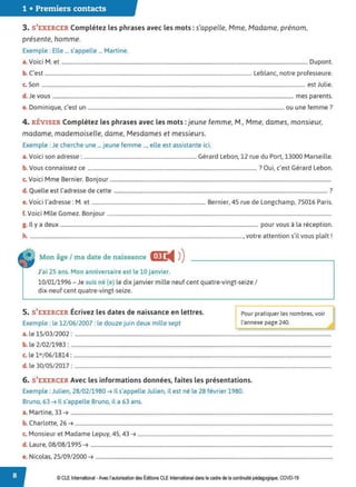 1 • Premiers contacts
3. S'EXERCER Complétez les phrases avec les mots :s'appelle, Mme, Madame, prénom,
présente, homme.
Exemple : Elle ... s'appelle ... Martine.
a.Voici M. et ............................................................................................................................................................................................ Dupont.
b. C'est .............................................................................................................................................................. Leblanc, notre professeure.
c. Son ......................................................................................................................................................................................................... est Julie.
d. Je vous ........................................................................................................................................................................................ mes parents.
D . . ' f ?
e. ominIque, c est un ...................................................................................................................................................... ou une emme .
4. RÉVISER Complétez les phrases avec les mots :jeune femme, M., Mme, dames, monsieur,
madame, mademoiselle, dame, Mesdames et messieurs.
Exemple : Je cherche une ...jeune femme ..., elle est assistante ici.
a.Voici son adresse : ...................................................................................... Gérard Lebon, 12 rue du Port, 13000 Marseille.
b. Vous connaissez ce ................................................................................................................................. ? Oui, c'est Gérard Lebon.
c. Voici Mme Bernier. Bonjour .........................................................................................................................................................................
d. Quelle est l'adresse de cette ................................................................................................................................................................... ?
e. Voici l'adresse : M. et ....................................................................................... Bernier, 4S rue de Longchamp, 75016 Paris.
f. Voici Mlle Gomez. Bonjour ...........................................................................................................................................................................
g. Il y a deux ....................................................................................................................................................... pour vous à la réception.
h . ,.l l A 1
. .................................................................................................................................................................., votre attentions I vous p ait.
Mon âge / ma date de naissance mJ:
◄ )
)
J'ai 25 ans. Mon anniversaire est le 10 janvier.
10/01/1996 - Je suis né (e) le dix janvier mille neuf cent quatre-vingt-seize /
dix-neuf cent quatre-vingt-seize.
5. S'EXERCER Écrivez les dates de naissance en lettres. Pour pratiquer les nombres, voir
Exemple : le 12/06/2007: le douze juin deux mille sept l'annexe page 240.
a. le 15/ 03/ 2002 : ....................................................................................................................................................................................................
b. le 2/ 02/1983 : .......................................................................................................................................................................................................
c. le l er/06/1814 : .....................................................................................................................................................................................................
d. le 30/05/ 2017 : ....................................................................................................................................................................................................
6. S'EXERCER Avec les informations données, faites les présentations.
Exemple : Julien, 28/02/1980 ➔ Il s'appelle Julien, il est né le 28 février 1980.
Bruno, 63 ➔ Il s'appelle Bruno, il a 63 ans.
a. Martine, 33 ➔ ........................................................................................................................................................................................................
b. Charlotte, 26 ➔ .....................................................................................................................................................................................................
c. Monsieur et Madame Lepuy, 45, 43 ➔ .....................................................................................................................................................
d. Laure, 08/ 08/1995 ➔ .........................................................................................................................................................................................
e. Nicolas, 25/ 09/ 2000 ➔ .....................................................................................................................................................................................
© CLE International -Avec l'autorisationdes Éditions CLEInternational dans le cadre dela continuité pédagogique, COVD-19
 