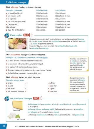 8 • Boire et manger
264. RÉVISER Cochez la bonne réponse.
Exemple : Le veau est :
a. Le steak haché est:
b. Les moules sont :
c. Le lapin est:
d. Les Saint-Jacques sont:
e. L'agneau est:
f. La sole est :
g. Il y a des arêtes dans :
~de la viande.
D de la viande.
D de la viande.
D de la volaille.
ode la viande.
D de la viande.
D du poisson.
D la viande.
o du poisson.
D du poisson.
odes fruits de mer.
D du poisson.
odes fruits de mer.
D des fruits de mer.
odes fruits de mer.
D le poisson.
D'autres plats lfL
◄ )
)
On peut manger des œufs en omelette ou sur le plat, avec des légumes,
du riz, des pâtes, comme des spaghettis par exemple. Je préfère les frites
à la purée de pommes de terre.
Il y a des légumes dans ces plats: la ratatouille, la choucroute,
le cassoulet, le couscous.
265. S'EXERCER Soulignez la bonne réponse.
Exemple : Les crudités sont une entrée : chaude/ froide
a. Le pâté est une sorte de: légume/charcuterie.
b. Le saucisson est : une entrée/un plat principal.
c. Le lapin, c'est: de la viande/du poisson.
d. On mange souvent/peu souvent des escargots en France.
e. On fait le foie gras avec: du canard/du porc.
266. RÉVISER Reliez les noms de plats.
Exemple : un œuf ➔ dur
a. le foie •
b. le pâté •
c. des fruits •
d. des pommes de terre •
Les principaux fromages C'ŒJ:
◄ )
)
• 1. frites
• 2. de mer
• 3. gras
• 4. de porc
~ e faut pas confondre
la pâte (pour une tarte),
les pâtes (comme les
spaghettis), le pâté
1
(de la charcuterie en
général de porc).
Des plats comme les
escargots, le foie gras
(de canard ou d'oie),
souvent associés à la
cuisine française, sont
mangés à l'occasion de
repas de fête.
Au lait de vache :le camembert,le brie,le cantal, le bleu, le comté,l'emmental
(= le gruyère)
du comté
du chèvre
Au lait de chèvre , au lait de brebis (la femelle du mouton) : le roquefort
Les laitages : un fromage frais, un yaourt
Le fromage traditionnel est fait au lait cru (non chauffé= non pasteurisé).
© CLEInternational -Avec l'autorisation des Éditions CLE International dans le cadre de la continuité pédagogique, COVD-19
 