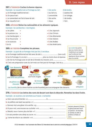 D. Les repas
267. S'EXERCER Cochez la bonne réponse.
Exemple : Le roquefort est un fromage au lait : Ode vache. ~ de brebis.
a. Un fromage traditionnel est : □ au lait cru. □ pasteurisé.
b. Un yaourt est : □ une entrée. □ un laitage.
c. Le camembert est fait à base de lait: O de vache. O de brebis.
d. Le roquefort est: □ doux.
268. RÉVISER Reliez les nationalités et les aliments typiques.
Exemple : les sandwiches ➔ les Anglais
a. les pâtes • • 1. les Japonais
b. le poisson cru • • 2. les Chinois
c. les hamburgers • • 3. les Allemands
d. la choucroute • • 4. les Italiens
e. le couscous • • S. les Arabes
f. le riz • • 6. les Américains
269. SE TESTER Complétez les phrases.
Exemple : Le goût de ce fromage n'est pas fort, il est doux.
□ fort.
a. Un fromage traditionnel est fait avec du lait c.............................................. (non-cuit)
b. Sur le fromage, il y a une c..........................................., plus ou moins dure et épaisse.
c. On fait du fromage avec le lait de la femelle du mouton, la b.....................................
L
a croOte (la partie
plus ou moins dure à
l'extérieur) se mange
sauf si elle est très
épaisse et dure comme
pour le comté.
d. C'est une préparation avec du lait mais ce n'est pas du fromage, c'est du y....................................................................
Les desserts l:f:1i4 ))
une tarte aux pommes
un gâteau au
chocolat
~
une tartelette
aux fruits rouges
la mousse
au chocolat
un éclair un flan une crème brûlée
une crêpe
La chantilly (de la crème fraîche sucrée fouettée) peut accompagner des desserts. une glace
270. S'EXERCER Les lettres des noms de dessert sont dans le désordre. Remettez-les dans l'ordre.
Exemple : Je voudrais une tatreltete aux fraises ➔ tartelette
a. Voici une emcrê bûrlée ➔ c.................................................... b.................................................
b. Je préfère une teart aux poires ➔ t ..............................................................................................
c. Donnez-moi une gleac à la vanille ➔ 9......................................................................................
d. Et pour moi, une musseo au cocholat ➔ m.............................. au c.....................................
e. Désolé, nous n'avons plus de faln ➔ f .........................................................................................
f. Je vais prendre une cêrep au sucre ➔ c ......................................................................................
g. J'aime les élacirs au cahooltc ➔ é..................................................au c.....................................
Certains desserts (l'éclair,
la glace) peuvent avoir
un parfum:le chocolat,
la vanille, le café,le
praliné, la fraise, la
coco...
© CLEInternational -Avec l'autorisationdes Éditions CLE International dans le cadre dela continuité pédagogique, COVD-19
 