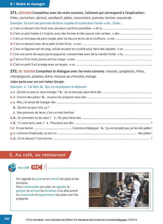 8 • Boire et manger
271. RÉVISER Complétez avec les mots suivants, l'aliment qui correspond à l'explication :
frites, cornichon, abricot, sandwich, pâtes, concombre, pomme, tartine, moutarde.
Exemple : Ce sont des pommes de terre coupées et cuites dans l'huile ➔ les ...frites...
a. C'est un dessert très froid avec plusieurs parfums possibles. ➔ de la ..................................................................................
b. C'est un plat italien à l'origine, avec des formes et des sauces très variées. ➔ des .....................................................
c. C'est un morceau de pain coupé, avec du beurre et/ou de la confiture. ➔ une ..............................................................
d. C'est un dessert avec de la pâte et des fruits. ➔ une ......................................................................................................................
e. C'est un légume vert et long, utilisé souvent en crudité pour faire des salades. ➔ un ...............................................
f. C'est une sorte de sauce jaune piquante, consommée avec de la viande froide. ➔ la ................................................
g. C'est un fruit rond, jaune, vert ou rouge. ➔ une ................................................................................................................................
h. C'est un petit fruit orange avec un noyau. ➔ un ...............................................................................................................................
272. SE TESTER Complétez le dialogue avec les mots suivants : moules, spaghettis, frites,
champignons, patates, bière, mousse au chocolat, mange.
Julien parle avec son ami italien Giorgio.
Exemple : J. :J'ai faim. G. :Oui, on va préparer le déjeuner.
a. J.: Qu'est-ce que tu veux manger? G.: Je ne sais pas, peut-être des ..................................................................................
b. J.: Encore des pâtes ! G. :Je peux les préparer avec des ............................................................................................................
c. J. : Moi, j'ai envie de manger des ...............................................................................................................................................................
G.: Qu'est-ce que c'est, ça?
J.: Des pommes de terre, c'est un mot familier.
d. G.: Et comment tu les veux? J. :On peut faire des .....................................................................................................................
e. G. :Tu veux quoi, avec? J. : Pourquoi pas des .............................................................................................................................. ?
f.J. : Et une bonne ...................................................................... Comme en Belgique ! G. : Ça ne me plaît pas, je fais des pâtes !
g. J. :Comme d'habitude, ce soir on .................................................................................................................................... des pâtes!
h. G.: Et en dessert? Une bonne ................................................................................................................................................................. ?
E. Au café, au restaurant
Au café Gr
◄ ))
On regarde la carte et on choisit les plats et les
boissons.
Pour commander son plat, on appelle le
garçon, le serveur/la serveuse. Il ou elle prend
la commande et apporte/ sert les plats une fois
préparés.
© CLE International -Avec l'autorisationdes Éditions CLEInternational dans le cadre dela continuité pédagogique, COVD-19
 