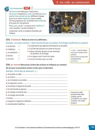 E. Au café, au restaurant
Au restaurant EiJ:
◄ )
)----------------------~
Je réserve une table pour 2 personnes.
Le serveur m'apporte la carte.Je choisis le menu,
une formule, un plat du jour (différent chaque
jour) ou un menu végétarien (sans viande).
On me propose du vin. Je prends ma serviette et
je la pose sur mes genoux.
Pour payer, je dis:« Je peux avoir l'addition ?
c'est combien? ça fait combien?»
Je paie par carte, en espèces (liquide), par
chèque.
273. S'EXERCER Reliez le mot et la définition.
Exemple : un croque-monsieur ➔ deux tranches de pain, du jambon, du fromage, chauffé dans un appareil
a. le serveur •
b. l'addition •
c. un sandwich •
d. bistrot •
e. la carte •
• 1. la personne qui apporte les boissons ou les plats
• 2. la liste des boissons ou plats et les prix
• 3. deux tranches de pain et par exemple
du jambon, du fromage
• 4. un papier avec le prix du repas
• S. le mot familier pour un café
274. SE TESTER Retrouvez l'ordre des actions et indiquez un nombre
de (1) pour la première action à (12), pour la dernière.
Exemple : J'entre dans le restaurant ...1 ...
a.Je prends un café...................................................................................................................................
b. Je choisis....................................................................................................................................................
c. Je m'installe à une table....................................................................................................................
d. Je regarde la carte................................................................................................................................
e. Le serveur m'apporte les plats.......................................................................................................
f. Je commande au garçon....................................................................................................................
g. Je mange un plat du jour. .................................................................................................................
h. Je mange une entrée...........................................................................................................................
i.Je paie...........................................................................................................................................................
j. Le garçon m'apporte l'addition......................................................................................................
k. Je demande l'addition........................................................................................................................
« café »: c'est le même
mot pour l'endroit et la
boisson.
Pour le lieu on peut dire
familièrement
un bistrot.
Souvent, les cafés
proposent des plats
simples comme :
un sandwich, un croque-
monsieur, une coupe
de glace.
© CLE International -Avec l'autorisationdes Éditions CLEInternational dans le cadre dela continuité pédagogique, COVD-19
 