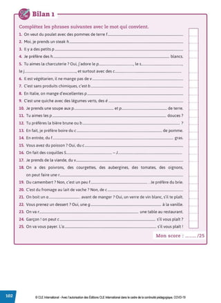 Bilan 1
Complétez les phrases suivantes avec le mot qui convient.
1. On veut du poulet avec des pommes de terre f.............................................................................................
2. Moi, je prends un steak h............................................................................................................................................
3. Il y a des petits p ..............................................................................................................................................................
4. Je préfère des h............................................................................................................................................... blancs.
5. Tu aimes la charcuterie? Oui, j'adore le p.........................................• les.................................................•
le j............................................................., et surtout avec des c...............................................................................
6. Il est végétarien, il ne mange pas de v................................................................................................................
7. C'est sans produits chimiques, c'est b..................................................................................................................
8. En Italie, on mange d'excellentes p ......................................................................................................................
9. C'est une quiche avec des légumes verts, des é............................................................................................
10. Je prends une soupe aux p................................................ et p....................................................... de terre.
11. Tu aimes les p ............................................................................................................................................ douces?
12. Tu préfères la bière brune ou b ........................................................................................................................ ?
13. En fait, je préfère boire duc ......................................................................................................... de pomme.
14. En entrée, du f..................................................................................................................................................... gras.
15. Vous avez du poisson? Oui, duc .........................................................................................................................
16. On fait des coquilles 5....................................................... - J.............................................................................
17. Je prends de la viande, du v....................................................................................................................................
18. On a des poivrons, des courgettes, des aubergines, des tomates, des oignons.
on peut faire une r........................................................................................................................................................
19. Du camembert? Non, c'est un peu f....................................................................... Je préfère du brie.
20. C'est du fromage au lait de vache? Non, de c.............................................................................................
21. On boit un a ...................................... avant de manger? Oui, un verre de vin blanc, s'il te plaît.
22. Vous prenez un dessert? Oui, une g....................................................................................... à la vanille.
23. On var.......................................................................................................................... une table au restaurant.
24. Garçon! on peut c...................................................................................................................... s'il vous plaît?
25. On va vous payer. L'a................................................................................................................. s'il vous plaît!
Mon score : ....... /25
© CLE International -Avec l'autorisationdes Éditions CLEInternational dans le cadre dela continuité pédagogique, COVD-19
 