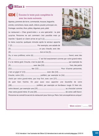 Bilan 2
CJC
◄ )
)Écoutez le texte puis complétez-le
avec les mots suivants.
Agneau, pommes de terre, commande, mousse, baguette,
entrée, cornichons, tasse, œufs, chèvre, poulet, principal, vin,
fromage, carottes, thon, pâtes, légumes, pois, pâté.
Le restaurant « Chez grand-mère » a une spécialité : le plat
surprise. Personne ne sait comment c'est possible mais ça
marche ! Quand un client arrive et qu'il (1)..........................................
le menu surprise, quelques minutes après le serveur apporte
l' (2).................................................................. . Par exemple, une salade de
(3)............................................................................ un peu chaude, avec des
(4)............................................................................... durs et du (5).....................................................................................
Ou, si vous préférez, votre (6)................................................................................................ favori, avec des
(7).......................................................................... C' est fait exactement comme par votre grand-mère.
Il a le même goût. Ensuite, c'est le plat (8).................................................................., par exemple du
(9)............................................................. avec des (10).................................................................... frais, des petits
(11)..................................................., des (12)............................................................ Pour d'autres personnes,
c'est un gigot d' (13).......................................................... avec des (14).................................................................
Ensuite, votre (15)............................................ préféré, par exemple le (16)................................................
choisi par votre grand-mère, pas trop fort, avec une (17).....................................................................
de pain bien fraîche. On peut aussi vous apporter une bouteille de votre
(18).................................................................. préféré, par exemple un bordeaux rouge. Et bien sûr,
votre dessert, par exemple une (19)........................................................................... au chocolat comme
chez votre grand-mère. Et une (20)............................................................................. de votre café favori.
Personne ne connaît le secret du restaurant pour faire ça. Mais c'est une expérience unique!
Mon score : ....... /20
© CLE International -Avec l'autorisationdes Éditions CLEInternational dans le cadre dela continuité pédagogique, COVD-19
 