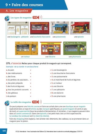9 • Faire des courses
A. Les magasins
Les types de magasins fZJ:
◄ )
)
_____________________,
une boulangerie - pâtisserie une boucherie-charcuterie une poissonnerie une épicerie
!! !!
un traiteur une librairie une pharmacie
275. S'EXERCER Reliez pour chaque produit le magasin qui correspond.
Exemple : de la viande ➔ une boucherie
a. du pain •
b. des médicaments •
c. des livres •
d. du jambon, du saucisson... •
e. des plats préparés •
f. des fruits et légumes •
g. tous les produits courants •
h. des gâteaux
i. du poisson
•
•
La taille des magasins fll:
◄ )
)
• 1. une boulangerie
• 2. une boucherie-charcuterie
• 3. une poissonnerie
• 4. un marchand de fruits et légumes
• 5. un traiteur
• 6. une librairie
• 7. une pâtisserie
• 8. une épicerie
• 9. une pharmacie
On peut préparer une liste de courseset faire ses achats dans une une boutique ou un magasin
(spécialisé dans un type d'articles ou des marques spécifiques), un grand magasin (il vend un peu
de tout), un supermarché (tous les produits d'alimentation, d'entretien...). Les magasins peuvent être
dans un centre commercial. Dans une épicerie, c'est petit mais c'est un mini-supermarché.
Le vendeur (la vendeuse) sert le client (la cliente).
Faire du shopping (mot anglais), c'est acheter des vêtements, des cadeaux, ou se promener dans un
magasin pour le plaisir.
© CLEInternational -Avec l'autorisation des Éditions CLE International dans le cadre de la continuité pédagogique, COVD-19
 