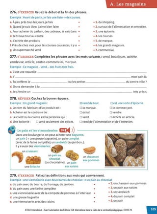 A. Les magasins
276. S'EXERCER Reliez le début et la fin des phrases.
Exemple : Avant de partir, je fais une liste ➔ de courses.
a. À peu près tous les jours, je fais • • 1. du shopping.
b. Quand je suis libre, j'aime bien faire • • 2. surtout de l'alimentation et entretien.
c. Pour acheter du parfum, des cadeaux, je vais dans • • 3. une épicerie.
d. Je trouve tout au centre • • 4. les courses.
e. J'achète des produits • • S. de marque.
f. Près de chez moi, pour les courses courantes, il y a • • 6. les grands magasins.
g. Un supermarché vend • • 7. commercial.
277. S'EXERCER Complétez les phrases avec les mots suivants: vend, boutiques, achète,
vendeuse, article, centre-commercial, marque.
Exemple : Ce magasin ... vend ... des fruits très frais.
a. C'est une nouvelle .............................................................................................................................................................................................
b. J' ........................................................................................................................................................................................................mon pain là.
c. Tu préfères le ............................................................. ou les petites .................................................................. du centre-ville ?
d. On va demander à la ........................................................................................................................................................................................
e.Je cherche un ............................................................................................................................................................................. très précis.
278. RÉVISER Cochez la bonne réponse.
Exemple : Un grand magasin :
a. Le nom du fabricant d'un produit est:
b. Acheter est le contraire de :
c. Le client ou la cliente est la personne qui :
~vend de tout.
Dia marque.
□ achat.
□ vend.
D est une sorte d'épicerie.
D le commerçant.
□ vendre.
D achète un article.
d. Une épicerie: D vend seulement des épices. Dvend de l'alimentation et de l'entretien.
Le pain et les viennoiseries Œ:
◄ )
)
Dans une boulangerie, on peut acheter une baguette,
un pain (=une grosse baguette), un pain complet
(avec de la farine complète), un sandwich (au jambon...).
Il y a aussi des viennoiseries :
un croissant
une brioche
un pain au
chocolat
(ou chocolatine) un pam
aux raisins
un chausson
aux pommes
279. S'EXERCER Reliez les définitions aux mots qui conviennent.
Exemple : une viennoiserie avec deux barres de chocolat ➔ un pain au chocolat
a. du pain avec du beurre, du fromage, du jambon • • 1. un chausson aux pommes
b. du pain avec une farine complète • • 2. un pain aux raisins
c. une viennoiserie avec de la compote de pommes à l'intérieur • • 3. un sandwich
d. une grosse baguette • • 4. du pain complet
e. une viennoiserie avec des raisins • • 5. un pain
© CLE International -Avec l'autorisationdes Éditions CLEInternational dans le cadre dela continuité pédagogique, COVD-19
 
