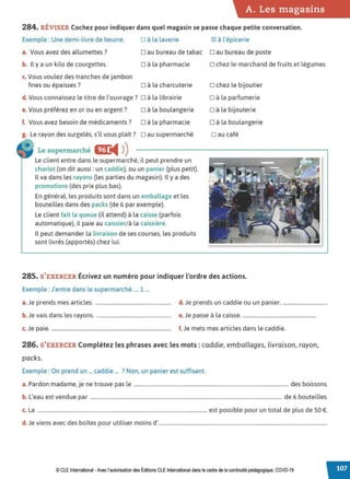 A. Les magasins
284. RÉVISER Cochez pour indiquer dans quel magasin se passe chaque petite conversation.
□ à la laverie [gJ à l'épicerie
Exemple : Une demi-livre de beurre.
a. Vous avez des allumettes? □ au bureau de tabac □ au bureau de poste
b. Il y a un kilo de courgettes. □ à la pharmacie
c. Vous voulez des tranches de jambon
fines ou épaisses? □ à la charcuterie
d. Vous connaissez le titre de l'ouvrage? □ à la librairie
e. Vous préférez en or ou en argent? □ à la boulangerie
f. Vous avez besoin de médicaments? □ à la pharmacie
g. Le rayon des surgelés, s'il vous plaît? □ au supermarché
• Le supermarché fD:
◄ )
)
Le client entre dans le supermarché, il peut prendre un
chariot (on dit aussi: un caddie), ou un panier (plus petit).
Il va dans les rayons (les parties du magasin). Il y a des
promotions (des prix plus bas).
En général, les produits sont dans un emballage et les
bouteilles dans des packs (de 6 par exemple).
Le client fait la queue (il attend) à la caisse (parfois
automatique), il paie au caissier/à la caissière.
Il peut demander la livraison de ses courses, les produits
sont livrés (apportés) chez lui.
□ chez le marchand de fruits et légumes
□ chez le bijoutier
□ à la parfumerie
□ à la bijouterie
□ à la boulangerie
□ au café
285. S'EXERCER Écrivez un numéro pour indiquer l'ordre des actions.
Exemple : J'entre dans le supermarché.... 1 ...
a.Je prends mes articles. ........................................................... d. Je prends un caddie ou un panier. ...................................
b. Je vais dans les rayons. .......................................................... e.Je passe à la caisse..........................................................
c. Je paie. ............................................................................................. f. Je mets mes articles dans le caddie.
286. S'EXERCER Complétez les phrases avec les mots: caddie, emballages, livraison, rayon,
packs.
Exemple : On prend un ... caddie ... ? Non, un panier est suffisant.
a. Pardon madame, je ne trouve pas le ........................................................................................................................ des boissons.
b. L'eau est vendue par ..................................................................................................................................................... de 6 bouteilles.
c. La .................................................................................................................................... est possible pour un total de plus de 50 €.
d. Je viens avec des boîtes pour utiliser moins d'...................................................................................................................................
© CLEInternational •Avec l'autorisation des Éditions CLE International dans le cadre de la continuité pédagogique, COVD-19
 