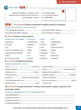 A. Se présenter
Mon adresse mr
◄ )
)----------------------.
Monsieur ou Madame+ prénom + nom --~ M. Gilles Valois ■
l'adresse avec le numéro et le nom de la rue 12, rue Saint-Honoré
le code postal + la ville 75008 PARIS
GD:
◄ )
)7. S'EXERCER Écoutez les adresses et indiquez celle qui correspond.
Exemple :13 rue Monsieur Leprince : réponse 2.
a. 25 rue Lafayette: réponse ................................................... c. 41 avenue d'Italie: réponse ................................................
b. 16 avenue Montaigne: réponse....................................... d. 67 rue du Prince: réponse ...................................................
8. RÉVISER Cochez la bonne réponse.
Exemple : Vous vous appelez IZI comment ?
a. Je fais les □ introductions.
b. Tu peux □ appeler ?
c. Ça □ s'écrit
d. Voici un monsieur et une □ Mme.
e. Quelle est votre date de □ né ?
f. Elle a □ 18.
g. Tu connais le code □ postal?
9. SE TESTER Complétez les phrases.
Exemple : Quel est votre ... nom ...?
a. Ça s' ........................................................................ comment?
b. Quel est votre p ...................................................................... ?
c. Bonjour, je m' ........................................................... Patricia.
d. Vous pouvez é......................................................................... ?
V . . M M . .l . '
e. ore, .................................... artrn, r est tres sympa .
f. J'ai rendez-vous avec un m..................................................
g. Voici M. et M.................................................................. Leroy.
□ quoi ? □ qu i ?
□ noms. □ présentations.
□ s'écrire? □ épeler?
□ écrit □ épelle comment ?
□ madame. □ dame.
□ naissance? □ née?
□ 18 ans. □ 18 années.
□ régional? □ national?
h. Qui est cette d ......................................................................... ?
i. Il est n ....................................................... en quelle année?
j. Quelle est votre date den ................................................. ?
k. Écrivez ici votre a ............................................... complète
avec le nom de la r ..................................................................
l Je ne connais pas le c............................................... postal
de cette ville.
10. SE TESTER Corrigez les phrases. Il manque la ponctuation : espace, majuscule, tiret,
apostrophe, cédille.
Exemple : tut'appellesjeanpaul ? ➔ Tu t'appelles Jean-Paul?
a. jemappellepascal. ➔ ......................................................................................................................................................................................
b. casecritcomment? ➔ ....................................................................................................................................................................................
c. epelezvotreprénom. ➔...................................................................................................................................................................................
d. cestavecunloudeux? ➔ ................................................................................................................................................................................
© CLE International -Avec l'autorisationdes Éditions CLEInternational dans le cadre dela continuité pédagogique, COVD-19
 