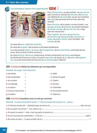 9 • Faire des courses
Les principaux rayons d'un supermarché m:
◄ )
)
Au rayon des jeux :une balle, un ballon
Pour l'alimentation, on peut acheter: du pain de mie
(pain tranché en sachet), des biscottes, des biscuits,
une tablette de chocolat (noir, au lait, aux noisettes),
des chips (des pommes de terre frites, dans des
sachets).
Pour l'entretien de la maison, on peut acheter: une
éponge, un balai, de la lessive, du produit nettoyant,
du liquide vaisselle, de l'eau de Javel, du cirage
(pour les chaussures).
Pour l'hygiène : du savon, du gel douche,
du dentifrice, du shampoing, des mouchoirs en
papier, du papier toilette ;pour les bébés: des
couches, du lait.
On vend des surgelés :des produits à très basse température.
Il y a des produits laitiers : un yaourt, du fromage blanc, de la crème fraiche, une brique de lait,
entier, demi-écrémé, écrémé, du beurre.
Au rayon épicerie : les sauces (mayonnaise, tomate, provençale), les herbes aromatiques
(les herbes de Provence, le thym, le laurier), une brique de soupe, du riz, des pâtes, des légumes
secs, la purée instantanée (en flocons), les cacahuètes (pour l'apéritif).
287. S'EXERCER Reliez les éléments qui correspondent.
Exemple : du cirage ➔ les chaussures
a. les herbes • • 1. bébé
b. des cacahuètes • • 2. donner du goût
c. les couches • • 3. l'apéro
d. une éponge • • 4. les jeux
e. un yaourt • • 5. l'entretien
f. la sauce mayonnaise • • 6. les produits laitiers
g. un ballon • • 7. l'épicerie
288. RÉVISER Complétez avec le mot qui convient.
Exemple : Tu aimes les produits laitiers? ➔ Oui, je mange tous les jours un ... yaourt ...
T f . ' 7 Q d. . . d
a. u ais tes courses ou. - uan Je peux, Je vais au m...................................................................................... ans ma rue.
b. On va payer nos achats?- Oui, allons à lac.......................................................................................................................................
c. On prend un panier?- Non, c'est trop petit, on prend un c........................................................................................................
d. Je ne trouve pas les cacahuètes! - C'est au r ...................................................................................................................... apéro.
e. Ma veste est sale ! - Tu peux acheter de la 1.................................................................................................................................... ?
© CLE International -Avec l'autorisationdes Éditions CLEInternational dans le cadre dela continuité pédagogique, COVD-19
 