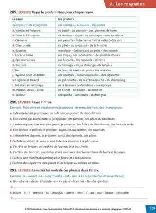 A. Les magasins
289. RÉVISER Rayez le produit intrus pour chaque rayon.
Le rayon Lesproduits
Exemple : fruits et légumes des carottes - dtt bettne - des poires
a. Viandes et Poissons du bœuf- du saumon - des pommes de terre
b. Pains et Pâtisseries du jambon - du pain de campagne - une tartelette
c. Crèmerie des yaourts - de la crème fraîche - des petits pois
d. Charcuterie du pâté - du saucisson - de la brioche
e. Surgelés une glace - des haricots surgelés - des yaourts
f. Épicerie Salée des chips - des cacahuètes - des patates douces
g. Épicerie Sucrée des biscuits - des bonbons - du cidre
h. Boissons du fromage - du jus d'orange- de la bière
i. Bio de l'eau de Javel- du pain - des céréales
j. Hygiène pour les bébés des couches - du lait en poudre - des cigarettes
k. Hygiène et Beauté du gel douche- de la crème fraîche - du shampoing
LEntretien et nettoyage de la lessive - du dentifrice - une éponge
m. Maison, Loisir, Textile un T-shirt- un ballon - un biberon
n. Traiteur une quiche - une prune - du foie gras
290. RÉVISER Rayez l'intrus.
Exemple : Mon amie est végétarienne, je propose :du veau, des fruits, des champignons.
a. Il déteste le lait, je propose: un café noir, un yaourt, du chocolat noir.
b. Elle n'aime pas la charcuterie, je propose: des tomates, des pâtes, du saucisson.
c. il est au régime, il ne veut pas grossir, je propose: des frites, des framboises, des haricots verts.
d. Elle déteste le poisson, je propose : du poulet, du saumon, des saucisses.
e. Il déteste les légumes, je propose : du riz, des épinards, des pâtes.
f.J'achète un éclair, du veau et une tarte aux pommes à la pâtisserie.
g. J'achète un briquet, un steak et de l'agneau à la boucherie.
h. J'achète des haricots, une laitue et des saucisses chez le marchand de fruits et légumes.
i. J'achète une montre, dujambon et un bracelet à la bijouterie.
j.J'achète des cigarettes, des glaces et un briquet au bureau de tabac.
291. RÉVISER Remettez les mots de ces phrases dans l'ordre.
Exemple : le - ouvert - Le - supermarché - est - soir. ➔ Le supermarché est ouvert le soir.
a. Je - acheter - deux - charcuterie. - à - passe - tranches - la - de - jambon
➔ ..................................................................................................................................................................................................................................
b. éclairs - à - Il- prendre - la - chocolat.- arrête - trois - s' - au - pour- beaux - pâtisserie
➔ ........................................................................................................................................................................................................................................
© CLEInternational -Avec l'autorisationdes Éditions CLE International dans le cadre de la continuité pédagogique, COVD-19
 