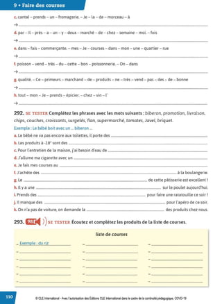 9 • Faire des courses
c. cantal - prends - un - fromagerie. - Je - la - de - morceau - à
➔ ........................................................................................................................................................................................................................................
d. par - Il - près - a - un - y - deux - marché - de - chez - semaine - moi. - fois
➔ ........................................................................................................................................................................................................................................
e. dans - fais - commerçante. - mes - Je - courses - dans - mon - une - quartier - rue
➔ ........................................................................................................................................................................................................................................
f. poisson - vend - très - du - cette - bon - poissonnerie. - On - dans
➔ ........................................................................................................................................................................................................................................
g. qualité. - Ce - primeurs - marchand - de - produits - ne - très - vend - pas - des - de - bonne
➔ ........................................................................................................................................................................................................................................
h. tout - mon - Je - prends - épicier. - chez -vin - l'
➔ ....................................................................................................................................................................................................................................
292. SE TESTER Complétez les phrases avec les mots suivants : biberon, promotion, livraison,
chips, couches, croissants, surgelés, flan, supermarché, tomates, Javel, briquet.
Exemple : Le bébé boit avec un ... biberon ...
a. Le bébé ne va pas encore aux toilettes, il porte des ......................................................................................................................
b. Les produits à -18° sont des ..........................................................................................................................................................................
c. Pour l'entretien de la maison, j'ai besoin d'eau de ..........................................................................................................................
d. J'allume ma cigarette avec un ....................................................................................................................................................................
e. Je fais mes courses au .....................................................................................................................................................................................
f. J'achète des ...................................................................................................................................................................... à la boulangerie.
g. Le ....................................................................................................................................................... de cette pâtisserie est excellent !
h. Il y a une ......................................................................................................................................................... sur le poulet aujourd'hui.
i. Prends des .................................................................................................................................... pour faire une ratatouille ce soir!
j. Il manque des .................................................................................................................................................... pour l'apéro de ce soir.
k. On n'a pas de voiture, on demande la ............................................................................................... des produits chez nous.
293. flL
◄ )
)SE TESTER Écoutez et complétez les produits de la liste de courses.
liste de courses
_ .Exemple.:.du.riz...........................
© CLE International -Avec l'autorisationdes Éditions CLEInternational dans le cadre dela continuité pédagogique, COVD-19
 