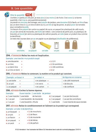 B. Les quantités
Dire la quantité Œ
◄ )
)
J'achète un (petit) peu de pain, je veux plus (+) ou moins (-) de fruits. C'est assez (= la bonne
quantité), c'est trop (= une quantité excessive).
Je prends un morceau de fromage, une tranche de jambon, une douzaine (12) d'œufs, un litre d'eau
(ou un demi-litre{½ l.), un litre et demi (1,5 L), un kilo (1 kg) de poires. Je peux peser les tomates
pour connaître le poids.
J'ai besoin d'un paquet (en carton ou papier) de sucre, un paquet (en plastique) de café moulu,
un pot (en verre) de moutarde, une boîte (en métal= une conserve de petits pois, ou plastique, de
biscuits), un bocal (en verre ou plastique) de café en poudre, un tube (avec un produit mou comme
le dentifrice).
Je mets mes courses dans un sac en papier ou en plastique (réutilisable de préférence).
0
'
::!::!7
une boîte, un paquet un tube
294. S'EXERCER Reliez les mots et l'explication.
Exemple : une tranche ➔ un produit coupé
a. une douzaine •
b. un litre •
c. un demi-litre •
d. un litre et demi •
l *..J
[[]
un pot un sac
• 1. 1,5 l
• 2. 50 centilitres
• 3. 100 centilitres
• 4. 12
295. S'EXERCER Reliez le contenant, la matière et le produit qui convient.
Exemple : un bocal ➔ en métal ➔ de légumes en conserve
a. une boîte • • en plastique • • de café instantané
b. un pot • • en verre • • de biscuits
c. un paquet • • en carton • • de confiture
296. RÉVISER Cochez la bonne réponse.
Exemple : IZ! une tranche D une boîte de jambon
a.Dune tranche Dune boîte de haricots d. Dun paquet Dun pot de biscuits
b. O un pot
c. Dun pot
D une bouteille de moutarde
Dune bouteille d'huile
e. D un paquet D un pot de cornichons
f. o une boîte o une tranche de sauce tomate
297. RÉVISER Reliez le conditionnement et l'aliment ou le produit qui correspond.
Exemple : un tube ➔ de dentifrice
a. un bouquet • • 1. de mouchoirs
b. un pot • • 2. de fleurs
c. un flacon • • 3. de moutarde
d. un paquet • • 4. de bières
e. un pack • • 5. de parfum
© CLEInternational -Avec l'autorisation des Éditions CLE International dans le cadre de la continuité pédagogique, COVD-19
 