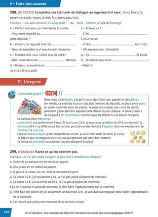9 • Faire des courses
298. SE TESTER Complétez ces éléments de dialogue au supermarché avec : fond, biscuits,
peser, recevoir, rayon, ticket, fait, morceau, tout.
Exemple : - Où sont les œufs, s'il vous plaît? - Au ... fond ... à droite, à côté du fromage.
a.- Pardon monsieur, je cherche les biscottes. e. - Et avec ça?
- Vous avez regardé au ............................................................. - C'est ..................................................................................................
petit-déjeuner? f. (à la caisse)
b. -Ah non, j'ai regardé avec les....................................... - Il faut ......................................................................... les fruits!
- Non, les biscottes sont avec le petit-déjeuner. -Ah, excusez-moi. J'ai oublié.
c. - Excusez-moi, vous n'avez plus de cidre? g. - Ça ............................................................................. 32 euros.
- Non, nous allons en .............................................. demain. h.- N'oubliez pas votre .......................................................... !
d. - Bonjour, je voudrais un..................................................... - Merci !
de brie, s'il vous plaît.
C. L'argent
Comment payer? fl•I•J i4 ))
Dans mon portefeuille, j'ai de l'argent des billets (en papier) et des pièces
(en métal), ce sont les espèces (ou plus familier, du liquide). Je peux avoir aussi
un porte-monnaie pour les pièces. Je peux aussi payer par carte de crédit,
paiement généralement appelé Carte Bleue ou par chèque. Je peux prendre
de l'argent à un distributeur automatique de billets. Si j'ai besoin d'argent,
la banque peut me prêter.
La monnaie européenne est l'euro. Si le prix est 12 €, je paie avec un billet de 20 €, on me rend la
monnaie (8 € = la différence). Un caissier peut demander de faire l'appoint (donner exactement le
montant, la somme).
Pour un achat en ligne,je me connecte sur un site, je saisis mon code de carte, je valide.
Je trouve que ce magasin est cher, ou au contraire pas cher, bon marché.
Je laisse un pourboire au serveur (un peu d'argent en plus).
299. S'EXERCER Rayez ce qui ne convient pas.
Exemple : Je n'ai pas assez d'argent, je peux faire un billet/ un chèque?
a. Un billet de banque est en métal/en papier.
b. Une pièce est en métal/en papier.
c. Je paie à la caisse, on me rend la monnaie/ l'argent.
d. Ça coûte lS €, j'ai seulement 13 €, je n'ai pas assez d'argent/de monnaie.
e. Ça coûte 14 €, j'ai un billet de 20 €, je n'ai pas d'argent/de monnaie.
f. Le distributeur n'a plus de monnaie, je dois faire l'appoint/taper sur la machine.
g. Il me faut des pièces et j'ai seulement un billet de 20 €. Je vais dans un magasin pour faire l'appoint/faire
de la monnaie.
h. J'ai trouvé une pièce/une monnaie d'un centime d'euro.
© CLE International -Avec l'autorisationdes Éditions CLEInternational dans le cadre dela continuité pédagogique, COVD-19
 
