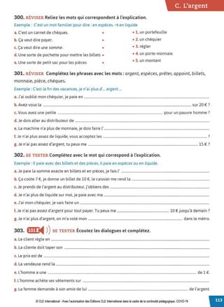 300. RÉVISER Reliez les mots qui correspondent à l'explication.
Exemple : C'est un mot familier pour dire : en espèces. ➔ en liquide
a. C'est un carnet de chèques. • • 1. un portefeuille
b. Ça veut dire payer. • • 2. un chéquier
c. Ça veut dire une somme. • • 3. régler
d. Une sorte de pochette pour mettre les billets • • 4. un porte-monnaie
e. Une sorte de petit sac pour les pièces •
• S. un montant
C. L'argent
301. RÉVISER Complétez les phrases avec les mots: argent, espèces, prêter, appoint, billets,
monnaie, pièce, chèques.
Exemple : C'est la fin des vacances, je n'ai plus d'... argent ...
a.J'ai oublié mon chéquier, je paie en ........................................................................................................................................................
b. Avez-vous la .................................................................................................................................................................................... sur 20 €?
c. Vous avez une petite ............................................................................................................................... pour un pauvre homme?
d. Je dois aller au distributeur de ...................................................................................................................................................................
e. La machine n'a plus de monnaie, je dois faire l'................................................................................................................................
f. Je n'ai plus assez de liquide, vous acceptez les .............................................................................................................................. ?
g.Je n'ai pas assez d'argent, tu peux me ..................................................................................................................................... 15 €?
302. SE TESTER Complétez avec le mot qui correspond à l'explication.
Exemple : Il paie avec des billets et des pièces, il paie en espèces ou en liquide.
a.Je paie la somme exacte en billets et en pièces, je fais l' ...........................................................................................................
b. Ça coûte 7 €, je donne un billet de 10 €, le caissier me rend la ..............................................................................................
c. Je prends de l'argent au distributeur, j'obtiens des ........................................................................................................................
d J ' . l d l. .d . . .
. en a1 p us e 1qu1 e sur moi, Je paie avec ma ................................................................................................................................
e. J'ai mon chéquier, je vais faire un .............................................................................................................................................................
f. Je n'ai pas assez d'argent pour tout payer. Tu peux me ............................................................... 10 € jusqu'à demain ?
g. Je n'ai plus d'argent, on m'a volé mon .................................................................................................................. dans le métro.
303. IJ(o•"4 ))SE TESTER Écoutez les dialogues et complétez.
a. Le client règle en ................................................................................................................................................................................................
b. La cliente doit taper son ................................................................................................................................................................................
c. Le prix est de .........................................................................................................................................................................................................
d. La vendeuse rend la ..........................................................................................................................................................................................
e. L'homme a une .................................................................................................................................................................................... de 1 €.
f. L'homme achète ses vêtements sur ..........................................................................................................................................................
g. La femme demande à son amie de lui ......................................................................................................................... de l'argent.
© CLE International -Avec l'autorisation des Éditions CLE International dans le cadre de la continuité pédagogique, COVD-19
 