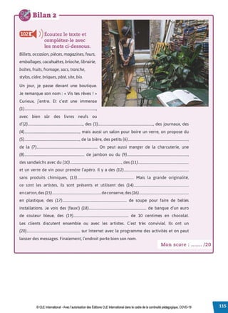 Bilan 2
f(et) i4 ))Écoutez le texte et
complétez-le avec
les mots ci-dessous.
Billets, occasion, pièces, magazines, fours,
emballages, cacahuètes, brioche, librairie,
boîtes, fruits, fromage, sacs, tranche,
stylos, cidre, briques, pâté, site, bio.
Un jour, je passe devant une boutique.
Je remarque son nom : « Vis tes rêves ! »
Curieux, j'entre. Et c'est une immense
(1)................................................................................,
avec bien sûr des livres neufs ou
d'(2)................................................................., des (3)................................................................., des journaux, des
(4)................................................................., mais aussi un salon pour boire un verre, on propose du
(5)................................................................., de la bière, des petits (6).......................................................................,
de la (7)........................................................................ On peut aussi manger de la charcuterie, une
(8)....................................................................... de jambon ou du (9)........................................................................,
des sandwichs avec du (10)............................................................., des (11)............................................................
et un verre de vin pour prendre l'apéro. Il y a des (12).............................................................................
sans produits chimiques, (13)................................................................... Mais la grande originalité,
ce sont les artistes, ils sont présents et utilisent des (14).................................................................
en carton,des(15)..........................................................deconserve,des(16)...........................................................
en plastique, des (17)............................................................................ de soupe pour faire de belles
installations. Je vois des (faux!) (18).................................................................... de banque d'un euro
de couleur bleue, des (19)................................................................. de 10 centimes en chocolat.
Les clients discutent ensemble ou avec les artistes. C'est très convivial. Ils ont un
(20)............................................................... sur Internet avec le programme des activités et on peut
laisser des messages. Finalement, l'endroit porte bien son nom.
Mon score : ....... /20
© CLE International -Avec l'autorisationdes Éditions CLEInternational dans le cadre dela continuité pédagogique, COVD-19
 