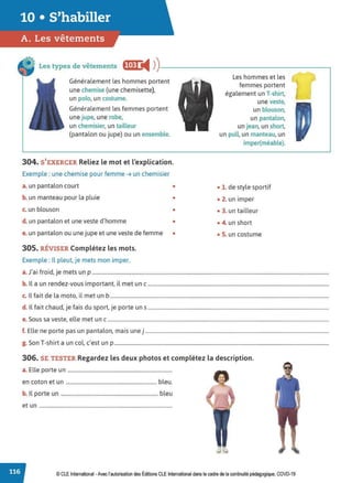 Les types de vêtements f!•!I i4 ))----------------------
Généralement les hommes portent
une chemise (une chemisette),
un polo, un costume.
Généralement les femmes portent
une jupe, une robe,
un chemisier, un tailleur
(pantalon ou jupe) ou un ensemble.
304. S'EXERCER Reliez le mot et l'explication.
Exemple : une chemise pour femme ➔ un chemisier
a. un pantalon court •
b. un manteau pour la pluie •
c. un blouson •
d. un pantalon et une veste d'homme •
e. un pantalon ou une jupe et une veste de femme •
305. RÉVISER Complétez les mots.
Exemple : Il pleut, je mets mon imper.
Les hommes et les
femmes portent
également un T-shirt,
une veste,
un blouson,
un pantalon,
un jean, un short,
un pull, un manteau, un
imper(méable).
• 1. de style sportif
• 2. un imper
• 3. un tailleur
• 4. un short
• S. un costume
a. J'ai froid, je mets un p .......................................................................................................................................................................................
b. Il a un rendez-vous important, il met un c ............................................................................................................................................
c. Il fait de la moto, il met un b .........................................................................................................................................................................
d. ll fait chaud, je fais du sport, je porte uns ............................................................................................................................................
e. Sous sa veste, elle met un c ...........................................................................................................................................................................
f. Elle ne porte pas un pantalon, mais une j ..............................................................................................................................................
g. Son T-shirt a un col, c'est un p......................................................................................................................................................................
306. SE TESTER Regardez les deux photos et complétez la description.
a. Elle porte un .................................................................................
en coton et un ...................................................................... bleu.
b. Il porte un ........................................................................... bleu
et un .......................................................................................................
© CLE International -Avec l'autorisationdes Éditions CLEInternational dans le cadre dela continuité pédagogique, COVD-19
 