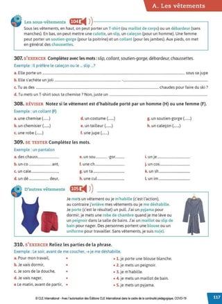 A. Les vêtements
Les sous-vêtements f!•'i ii4 ))------------------------.
Sous les vêtements, en haut, on peut porter un T-shirt-(ou maillot de corps) ou un débardeur (sans
manches). En bas, on peut mettre une culotte, un slip, un caleçon (pour un homme). Une femme
peut porter un soutien-gorge (pour la poitrine) et un collant (pour les jambes). Aux pieds, on met
en général des chaussettes.
307. S'EXERCER Complétez avec les mots: slip, collant, soutien-gorge, débardeur, chaussettes.
Exemple : Il préfère le caleçon ou le ... slip ...?
a. Elle porte un .............................................................................................................................................................................. sous sa jupe
b. Elle s'achète un joli ................................................................................. -........................................................................................................
c. Tu as des ...................................................................................................................................................... chaudes pour faire du ski ?
d. Tu mets un T-shirt sous ta chemise? Non, juste un ........................................................................................................................
308. RÉVISER Notez si le vêtement est d'habitude porté par un homme (H) ou une femme (F).
Exemple : un collant (F)
a. une chemise (.......) d. un costume (.......) g. un soutien-gorge(.......)
b. un chemisier(.......) e. un tailleur(.......) h. un caleçon (.......)
c. une robe(.......) f. une jupe(.......)
309. SE TESTER Complétez les mots.
Exemple : un pantalon
a. des chauss.......................... e. un sou .............. -gor........... i. un je........................................
b. un co ............................ ant, f. une ch.................................... j. un cos.....................................
c. un cale................................., g. un ta ...................................... k. un sh......................................
d. un dé ......................... deur, h. une cul ................................. L un im ......................................
D'autres vêtements fl1}1i4 ))
Je metsun vêtement ou je m'habille (c'est l'action),
au contraire j'enlève mes vêtements ou je me déshabille.
Je porte (c'est le résultat) un pull. J'ai un pyjama pour
dormir, je mets une robe de chambre quand je me lève ou
un peignoir dans la salle de bains. J'ai un maillot ou slip de
bain pour nager. Des personnes portent une blouse ou un
uniforme pour travailler. Sans vêtements, je suis nu(e).
310. S'EXERCER Reliez les parties de la phrase.
Exemple : Le soir, avant de me coucher, ➔ je me déshabille.
a.Pour mon travail, • • 1. je porte une blouse blanche.
b. Je vais dormir, • • 2. je mets un peignoir.
c. Je sors de la douche, • • 3. je m'habille.
d. Je vais nager, • • 4. je mets un maillot de bain.
e Le matin, avant de partir, • • 5. je mets un pyjama.
© CLE International -Avec l'autorisationdes Éditions CLEInternational dans le cadre dela continuité pédagogique, COVD-19
 