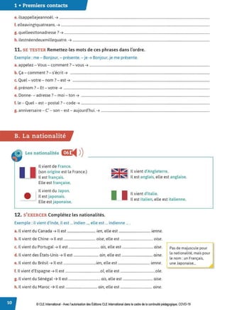1 • Premiers contacts
e. ilsappellejeannoël. ➔ ....................................................................................................................................................................................
f. elleavingtquatreans. ➔ ..................................................................................................................................................................................
g. quelleesttonadresse ? ➔ ..............................................................................................................................................................................
h. ilestnéendeuxmillequatre. ➔ ....................................................................................................................................................................
11. SE TESTER Remettez-les mots de ces phrases dans l'ordre.
Exemple :me - Bonjour, - présente. - je ➔ Bonjour, je me présente.
a. appelez - Vous- comment ? - vous ➔ ................................................................................................................................................
. a - comment . - s ecnt ➔ .......................................................................................................................................................................
b Ç
7 , , .
c. Quel - votre - nom ?- est ➔ ....................................................................................................................................................................
d. prénom ?- Et - votre ➔ ...............................................................................................................................................................................
e. Donne- - adresse? - moi - ton ➔ ..........................................................................................................................................................
f. le - Quel - est - postal ?- code ➔ ..........................................................................................................................................................
g. anniversaire - C' - son - est - aujourd'hui. ➔ ..................................................................................................................................
B. La nationalité
Les nationalités Ci?L
◄ )
)
Il vient de France.
u (son origine est la France.)
Il est français.
~,~
~~
Il vient d'Angleterre.
Il est anglais, elle est anglaise.
Elle est française.
Il vient du Japon.
Il vient d'Italie.
• Il est japonais.
Elle est japonaise.
I l Il est italien, elle est italienne.
12. S'EXERCER Complétez les nationalités.
Exemple :il vient d'Inde, il est ... indien ..., elle est ... indienne ... .
a. Il vient du Canada ➔ Il est .................................. ien, elle est ...................................... ienne.
b. Il vient de Chine ➔ Il est ...................................... oise, elle est ....................................... oise.
c. Il vient du Portugal ➔ Il est ..................................... ais, elle est ..................................... aise.
d. Il vient des États-Unis ➔ Il est .............................. ain, elle est ..................................... aine.
e. Il vient du Brésil ➔ Il est .......................................ien, elle est ...................................... ienne.
f. Il vient d'Espagne ➔ Il est ..........................................01, elle est ..........................................oie.
g. Il vient du Sénégal ➔ Il est ...................................... ais, elle est .................................... aise.
h. Il vient du Maroc ➔ Il est ...................................... ain, elle est ...................................... aine.
r;:-de majuscule pour
la nationalité, mais pour
le nom : un Français,
une Japonaise...
© CLE International -Avec l'autorisationdes Éditions CLEInternational dans le cadre dela continuitépédagogique, COVD-19
 