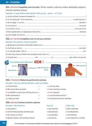 10 • S'habiller
311. RÉVISER Complétez avec les mots :Porter, maillot, uniforme, enlève, déshabille, peignoir,
robe de chambre, blouse.
Exemple : Tu veux mettre cette chemise? Non, je vais ... porter ... un T-shirt.
a. Je sors du bain, tu peux me passer le ................................................................................................................................................... ?
b. Tu n'es pas prêt! Tu es encore en .................................................................................................................... à cette heure-ci !
c. On va nager. Tu as ton ............................................................................................................................................................... de bain ?
d. J'ai chaud, j'..................................................................................................................................................................................... mon pull.
e. Il est tard. Je me ............................................................................................................................................................... et je vais au lit.
f. Elle travaille dans un laboratoire. Elle est en ................................................................................................................ blanche.
g. Il est soldat. Il porte un ..................................................................................................................................................................................
312. SE TESTER Complétez avec le mot qui convient.
Exemple : On va dormir, mets ton pyjama.
a. Quand je sors du bain, j'aime bien mettre un p.................................................................................................................................
b. J'ai froid, je vais m........................................................................................................................................................................ mon pull.
T ' • 1v· h . 1
c. u n es pas prete. rte, .....................................................................................................................................................................-tor .
d. Il fait trop chaud, j'enlève mon pantalon et je mets uns............................................................................................................
e. Il prend sons .................................................... de ........................................ b................................................ pour aller à la piscine.
Les parties d'un vêtement f(1@'4 ))
le col -+----t►
--J>
un bouton une fermeture
éclair
313. S'EXERCER Reliez les parties de la phrase.
Exemple : C'est une chemise blanche ➔ avec un col bleu.
a. Il faut fermer • • 1. de ma veste.
b. Ma clé est dans la poche • • 2. des manches courtes.
c. Tu préfères un jean avec des boutons ou •
d. Ma chemisette a •
e. Il pleut, je mets •
314. RÉVISER Cochez la bonne réponse.
Exemple : Une chemise a
a. Une veste a
b. Une fermeture éclair est faite avec
c. On trouve un col sur
d. Quand il pleut, c'est pratique d'avoir
• 3. ma capuche.
• 4. une fermeture éclair?
• 5. les boutons de ton manteau.
IZIun col.
D une manche.
D des boutons.
D un pantalon.
Dune poche.
D deux cols.
D deux manches.
Dun mécanisme.
D une chemise.
o une capuche sur la tête.
© CLEInternational -Avec l'autorisationdes Éditions CLE International dans le cadre dela continuité pédagogique, COVD-19
 
