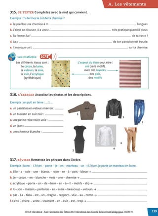A. Les vêtements
315. SE TESTER Complétez avec le mot qui convient.
Exemple : Tu fermes le col de ta chemise ?
a. Je préfère une chemise à m....................................................................................................................................................... longues.
b. J'aime ce blouson, il a une c........................................................................................................... très pratique quand il pleut.
c. Tu fermes la f ............................................................................................................................................................................ de ta veste ?
d. La p................................................................................................................................................................. de ton pantalon est trouée.
e. Il manque un b .................................................................................................................................................................... sur ta chemise.
Les matières f(,ij ◄ )
)----------------------------.
Les différents tissus sont:
le coton, la laine,
le velours
, la soie,
le cuir, l'acrylique
(synthétique)
•
•
•
•
•
•
•
•
•
•
•
•
•
• •
•
•
•
L'aspect du tissu peut être :
uni (sans motif),
avec des rayures, - --..
~---- des pois,
des motifs
316. S'EXERCER Associez les photos et les descriptions.
Exemple : un pull en laine : .... 1 ...
a. un pantalon en velours marron: ..............
b. un blouson en cuir noir: ................................
c. une petite robe noire unie: ..........................
d. un jean : ...................................................................
e. une chemise blanche : ....................................
4
317. RÉVISER Remettez les phrasesdans l'ordre.
3
6
Exemple : laine. - L'hiver, - porte- je - en - manteau - un ➔ L'hiver, je porte un manteau en laine.
a. Elle - a - soie - une - blancs. - robe - en - à - pois - bleue ➔ ...............................................................................................
b. Je - coton. - en - blanche - mets - une - chemise ➔ ...................................................................................................................
c. acrylique. - porte - un - de - bain - en - à - Il- motifs - slip ➔ ............................................................................................
d. Il - son - marron - pantalon - en - aime - beaucoup -velours. ➔ ......................................................................................
e. par - La - tissu - est - un - fragile - rapport- soie - au - coton. ➔ .....................................................................................
f. Cette - chère. - veste - vraiment - en - cuir - est - trop ➔ ........................................................................................................
© CLE International -Avec l'autorisationdes Éditions CLEInternational dans le cadre dela continuité pédagogique, COVD-19
 