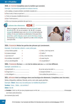 10 • S'habiller
318. SE TESTER Complétez avec la matière qui convient.
Exemple : J'ai envie d'un pantalon en velours marron.
a. En cadeau, on peut acheter une belle cravate en s.........................................................................................................................
b. Pour le ski, il faut un pull en 1
.......................................................................................................................................................................
c. C'est un nouveau modèle de sac en c......................................................................................................................................................
d. Son T-shirt est en c..............................................................................................................................................................................................
e. Elle a un nouveau pantalon de sport en a ............................................................................................................................................
Acheter des vêtements fJ,1:1 !tll ))
Dans le magasin, les vêtements ont une étiquette avec
la taille (5, M, L, XL ou un numéro: 36, 38, 40...). Je peux
essayer le vêtement pour voir si ça me va (c'est la bonne
taille), s'il me plaît U'aime ce vêtement). C'est peut-être
grand ou .t petit, long ou .t court, serré, étroit ou .t large.
Je trouve ça, chic, élégant. Quand il y a des soldes les prix
sont plus bas.
319. S'EXERCER Reliez les parties des phrases qui conviennent.
Exemple : Il me faut des collants➔ avec cette jupe.
a.Vous faites quelle • • 1. Non, c'est trop serré.
b. Je peux essayer • • 2. taille?
c. Ça vous va ? • • 3. Oui, c'est très chic.
d. Le tailleur vous plaît? • • 4. avec le prix.
e. Il y a une étiquette • • S. ce pantalon ?
320. S'EXERCER Écrivez « = » si c'est le même sens ou « ;a,: » si c'est différent.
Exemple : serré/étroit➔ =
a. grand/petit➔ .................................................. d. ça me va/ça me plaît➔ .............................
b. long/court ➔ .................................................... e. essayer/acheter➔ ........................................
c. chic/élégant➔ ................................................ f. les soldes/les promotions➔ ....................
321. RtVISER Voici un dialogue dans une boutique de vêtements. Complétez avec les mots:
faites, étiquette, cabines, foncée, serre, cuir, soie, quoi, poches.
Exemple : Client :Avez-vous ma taille pour ce modèle de pantalon?
Vendeur :Vous ... faites ... du combien ?
Client : Du 44.
a.Vendeur :Voici un 44, je vous propose aussi un 46. Les ...................................................................................... d'essayage
sont dans cette direction.
(un moment plus tard)
© CLE International -Avec l'autorisationdes Éditions CLEInternational dans le cadre dela continuité pédagogique, COVD-19
 