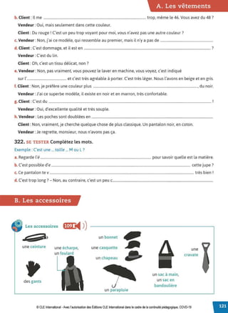 A. Les vêtements
b. Client : Il me .......................................................................................................................... trop, même le 46. Vous avez du 48 ?
Vendeur : Oui, mais seulement dans cette couleur.
Client : Du rouge r C'est un peu trop voyant pour moi, vous n'avez pas une autre couleur?
c. Vendeur :Non, j'ai ce modèle, qui ressemble au premier, mais il n'y a pas de ...............................................................
d. Client : C'est dommage, et il est en ....................................................................................................................................................... ?
Vendeur : C'est du lin.
Client : Oh, c'est un tissu délicat, non?
e. Vendeur :Non, pas vraiment, vous pouvez le laver en machine, vous voyez, c'est indiqué
sur l'............................................... et c'est très agréable à porter. C'est très léger. Nous l'avons en beige et en gris.
f. Client : Non, je préfère une couleur plus ............................................................................................................................, du noir.
Vendeur :J'ai ce superbe modèle, il existe en noir et en marron, très confortable.
g. Client : C'est du .................................................................................................................................................................................................. f
Vendeur : Oui, d'excellente qualité et très souple.
h. Vendeur : Les poches sont doublées en .................................................................................................................................................
Client : Non, vraiment, je cherche quelque chose de plus classique. Un pantalon noir, en coton.
Vendeur :Je regrette, monsieur, nous n'avons pas ça.
322. SE TESTER Complétez les mots.
Exemple : C'est une ... taille ... Mou L?
a. Regarde l'é.................................................................................................................................... pour savoir quelle est la matière.
b. C'est possible d'e ...................................................................................................................................................................... cette jupe?
c. Ce pantalon te v ............................................................................................................................................................................ très bien r
d. C'est trop long? - Non, au contraire, c'est un peu c........................................................................................................................
B. Les accessoires
Les accessoires fi•@ i4 ))
une ceinture
des gants
une écharpe,
un foulard
un bonnet
une casquette
un chapeau
un parapluie
un sac à main,
un sac en
bandoulière
une
cravate
© CLE International -Avec l'autorisation des Éditions CLEInternational dans le cadre de la continuité pédagogique, COVD-19
 