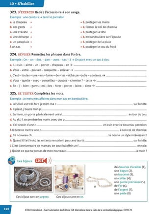 10 • S'habiller
323. S'EXERCER Reliez l'accessoire à son usage.
Exemple : une ceinture ➔ tenir le pantalon
a. le chapeau • • 1. protéger les mains
b. des gants • • 2. fermer le col de chemise
c. une cravate • • 3. protéger la tête
d. une écharpe • • 4. en bandoulière sur l'épaule
e. un parapluie • • S. protéger de la pluie
f. un sac • • 6. protéger le cou du froid
324. RÉVISER Remettez les phrases dans l'ordre.
Exemple : On - un - dos. - part - avec - sac - à ➔ On part avec un sac à dos.
a. Il- cuir. - aime - un - porter - chapeau - en ➔ .........................................................................................................
b. Vous - votre - pouvez - casquette. - enlever ➔ ........................................................................................................
c. C'est - toutes - une - en - laine - de - les - écharpe - jolie - couleurs. ➔ ..........................................................
d. Vous - quelle - avec - conseillez - cravate - chemise ?- cette ➔ ........................................................................
e. En - j' - bien - gants - en - des - hiver - porter - laine. - aime ➔ .........................................................................
325. SE TESTER Complétez les mots.
Exemple : Je mets mes affaires dans mon sac en bandoulière.
a. Le soleil est très fort, je mets ma c .................................................................................................................................... sur la tête.
b. 1l pleut, j'ouvre mon p.......................................................................................................................................................................................
c. En hiver, on porte généralement une é.................................................................................................................. autour du cou.
d. Au ski, il se protège les mains avec des g..............................................................................................................................................
e.J'ai besoin d'une c.................................................................................................................. en cuir avec ce nouveau pantalon.
f. Il déteste mettre une c....................................................................................................................................... à son col de chemise.
g. Ce nouveau ch................................................................................................................................... te donne un style intéressant !
h. Quand il fait froid, les enfants ne sortent pas sans leur b .................................................................................... sur la tête.
i. C'est l'anniversaire de maman, on peut lui offrir un f.................................................................................................... en soie.
· Q ' d · · 7
J
. u est-ce que tu penses e mon nouveau s ........................................................................................................................a main .
Les bijoux ffJ•J ◄ )
)--------------------------~
Ces bijoux sont en argent. Ces bijoux sont en or.
des boucles d'oreilles (1),
une bague (2),
un bracelet (3),
un collier (4),
une pierre précieuse (5),
• de l'or (6),
de l'argent (7),
une perle (8)
© CLE International -Avec l'autorisation des Éditions CLE International dans le cadre de la continuité pédagogique, COVD-19
 