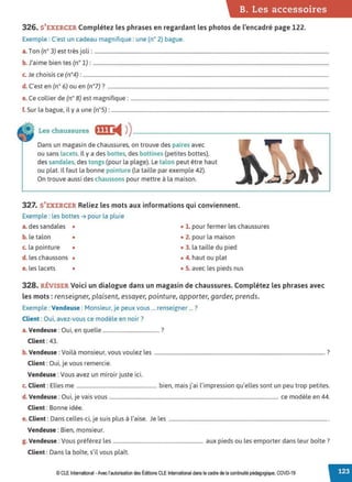 B. Les accessoires
326. S'EXERCER Complétez les phrases en regardant les photos de l'encadré page 122.
Exemple : C'est un cadeau magnifique : une (n° 2) bague.
a.Ton (n° 3) est très joli: .....................................................................................................................................................................................
b. J'aime bien tes (n° 1): ......................................................................................................................................................................................
c. Je choisis ce (n°4): ..............................................................................................................................................................................................
d. C'est en (n° 6) ou en (n°7)? ...........................................................................................................................................................................
e. Ce collier de (n° 8) est magnifique: .........................................................................................................................................................
f. Sur la bague, il y a une (n°5) : ........................................................................................................................................................................
Les chaussures fff• '4 ))--------------------------
Dans un magasin de chaussures, on trouve des paires avec
ou sans lacets. Il y a des bottes, des bottines (petites bottes),
des sandales, des tongs (pour la plage). Le talon peut être haut
ou plat. Il faut la bonne pointure (la taille par exemple 42).
On trouve aussi des chaussons pour mettre à la maison.
327. S'EXERCER Reliez les mots aux informations qui conviennent.
Exemple : les bottes ➔ pour la pluie
a. des sandales • • 1. pour fermer les chaussures
b. le talon • • 2. pour la maison
c. la pointure • • 3. la taille du pied
d. les chaussons • • 4. haut ou plat
e. les lacets • • 5. avec les pieds nus
328. RÉVISER Voici un dialogue dans un magasin de chaussures. Complétez les phrases avec
les mots : renseigner, plaisent, essayer,pointure, apporter, garder, prends.
Exemple : Vendeuse : Monsieur, je peux vous ... renseigner ... ?
Client : Oui, avez-vous ce modèle en noir?
a. Vendeuse : Oui, en quelle .......................................... ?
Client : 43.
b. Vendeuse : Voilà monsieur, vous voulez les .................................................................................................................................... ?
Client : Oui, je vous remercie.
Vendeuse :Vous avez un miroir juste ici.
c. Client : Elles me .............................................................. bien, mais j'ai l'impression qu'elles sont un peu trop petites.
d. Vendeuse : Oui, je vais vous ................................................................................................................................... ce modèle en 44.
Client : Bonne idée.
e. Client : Dans celles-ci, je suis plus à l'aise. Je les ............................................................................................................................
Vendeuse : Bien, monsieur.
g. Vendeuse : Vous préférez les ...................................................................... aux pieds ou les emporter dans leur boîte ?
Client : Dans la boîte, s'il vous plaît.
© CLE International -Avec l'autorisationdes Éditions CLEInternational dans le cadre dela continuité pédagogique, COVD-19
 