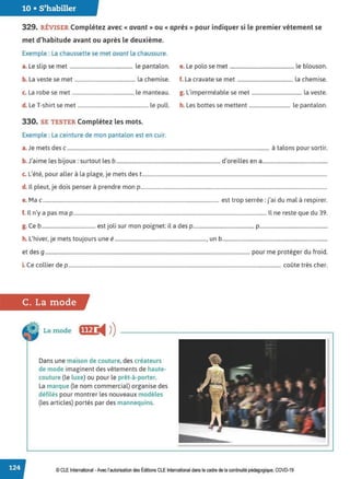 10 • S'habiller
329. RÉVISER Complétez avec « avant » ou « après » pour indiquer si le premier vêtement se
met d'habitude avant ou après le deuxième.
Exemple : La chaussette se met avant la chaussure.
a. Le slip se met ................................................. le pantalon. e. Le polo se met .................................................. le blouson.
b. La veste se met ............................................... la chemise. f. La cravate se met ........................................... la chemise.
c. La robe se met ................................................ le manteau. g. L'imperméable se met ....................................... la veste.
d. Le T-shirt se met ....................................................... le pull. h. Les bottes se mettent ................................ le pantalon.
330. SE TESTER Complétez les mots.
Exemple : La ceinture de mon pantalon est en cuir.
a.Je mets des c ............................................................................................................................................................. à talons pour sortir.
b. J'aime les bijoux: surtout les b ................................................................................. d'oreilles en a.................................................
c. L'été, pour aller à la plage, je mets des t................................................................................................................................................
d. Il pleut, je dois penser à prendre mon p.................................................................................................................................................
e. Mac......................................................................................................................................... est trop serrée: j'ai du mal à respirer.
f. Il n'y a pas ma p ...................................................................................................................................................... Il ne reste que du 39.
g. Ce b.......................................... est joli sur mon poignet: il a des p.............................................. p...................................................
h L
,h. . . , b
. 1ver, Je mets touJours une e ......................................................................., un ...............................................................................
et des g ............................................................................................................................................................... pour me protéger du froid.
i. Ce collier de p ..................................................................................................................................................................... coûte très cher.
C. La mode
La mode fffJ@4 ))
Dans une maison de couture, des créateurs
de mode imaginent des vêtements de haute-
couture (le luxe) ou pour le prêt-à-porter.
La marque (le nom commercial) organise des
défilés pour montrer les nouveaux modèles
(les articles) portés par des mannequins.
© CLE International -Avec l'autorisationdes Éditions CLEInternational dans le cadre dela continuité pédagogique, COVD-19
 