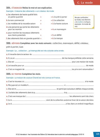 331. S'EXERCER Reliez le mot et son explication.
Exemple : il dessine des vêtements ➔ un créateur de mode
a. les vêtements de haute qualité faits
en petite quantité • • 1. le prêt-à-porter
b. le nom commercial • • 2. la collection
c. les modèles de la nouvelle saison • • 3. la haute couture
d. une personne qui porte les vêtements
pour les montrer • • 4. un mannequin
e. pour montrer les nouveaux vêtements
aux clients potentiels • • S. un défilé
f. des vêtements faits en grande quantité • • 6. la marque
C. La mode
Ne pas confondre :
la mode, mot féminin
., le mode (= la façon,
exemple: le mode de
vie)
332. RÉVISER Complétez avec les mots suivants : collection, mannequin, défilé, créateur,
prêt-à-porter, luxe.
Exemple : La ... collection ... printemps/ été est très colorée cette année.
a. Il travaille dans le secteur du ......................................................................................................................................................................
b. Il y a un .............................................................................................................................. de ma marque préférée cette semaine.
c. Elle est .......................................................................................................................................................... pour une maison de mode.
d. Je travaille pour un ..................................................................................................................................................................... de mode.
e. C'est un magasin de ............................................................................................................................., les prix sont raisonnables!
333. SE TESTER Complétez les mots.
Exemple : La maison de couture Chanel est très connue en France.
a. C'est le nouveau co................................................................................................................................................................... à la mode.
b. Ma jupe est un modèle h................................................................................................-c..........................................................................
c. Elle est m ............................................................................................................ et participe à plusieurs défilés chaque année.
d. J'achète des vêtements dans le p..............................................................................-à-p......................................................................
e. C'est une marque de 1...................................................................................................................: les vêtements sont très chers.
f. Ce m ........................................................................................... vient de la collection automne-hiver de la saison dernière.
g. Led ...................................................................................................................................................a lieu dans un endroit magnifique.
© CLE International -Avec l'autorisationdes Éditions CLEInternational dans le cadre dela continuité pédagogique, COVD-19
 