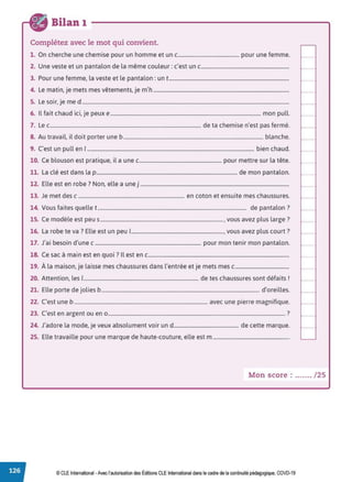 Bilan 1
Complétez avec le mot qui convient.
1. On cherche une chemise pour un homme et un c.............................................. pour une femme.
2. Une veste et un pantalon de la même couleur: c'est un c....................................................................
3. Pour une femme, la veste et le pantalon: un t.............................................................................................
4. Le matin, je mets mes vêtements, je m'h .........................................................................................................
5. Le soir, je me d ................................................................................................................................................................
6. Il fait chaud ici, je peux e.................................................................................................................... mon pull.
7. Le c..................................................................................................................... de ta chemise n'est pas fermé.
8. Au travail, il doit porter une b............................................................................................................ blanche.
9. C'est un pull en 1................................................................................................................................. bien chaud.
10. Ce blouson est pratique, il a une c................................................................ pour mettre sur la tête.
11. La clé est dans la p............................................................................................................. de mon pantalon.
12. Elle est en robe ? Non, elle a une j ...................................................................................................................
13. Je met des c .................................................................................. en coton et ensuite mes chaussures.
14. Vous faites quelle t................................................................................................................... de pantalon ?
15. Ce modèle est peu s..............................................................................................., vous avez plus large?
16. La robe te va? Elle est un peu 1......................................................................., vous avez plus court?
17. J'ai besoin d'une c .................................................................................. pour mon tenir mon pantalon.
18. Ce sac à main est en quoi ? Il est en c.............................................................................................................
19. À la maison, je laisse mes chaussures dans l'entrée et je mets mes c..........................................
20. Attention, les 1......................................................................................... de tes chaussures sont défaits!
21. Elle porte de jolies b.......................................................................................................................... d'oreilles.
22. C'est une b ....................................................................................................... avec une pierre magnifique.
23. C'est en argent ou en 0 ......................................................................................................................................... ?
24. J'adore la mode, je veux absolument voir und.................................................. de cette marque.
25. Elle travaille pour une marque de haute-couture, elle est m ...........................................................
Mon score : ....... / 25
© CLE International •Avec l'autorisationdes Éditions CLEInternational dans le cadre dela continuité pédagogique, COVD-19
 