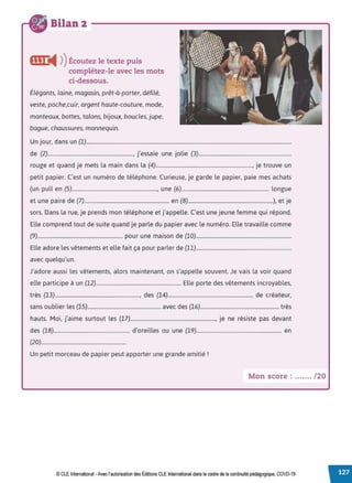 Bilan 2
fflf i4 ))Écoutez le texte puis
complétez-le avec les mots
ci-dessous.
Élégants, laine, magasin, prêt-à-porter, défilé,
veste, poche.cuir, argent haute-couture, mode,
manteaux, bottes, talons, bijoux, boucles, jupe,
bague, chaussures, mannequin.
Un jour, dans un (1)..............................................................................................................................................................
de (2)................................................................., j'essaie une jolie (3).......................................................................
rouge et quand je mets la main dans la (4).........................................................................., je trouve un
petit papier. C'est un numéro de téléphone. Curieuse, je garde le papier, paie mes achats
(un pull en (5)................................................................., une (6)................................................................... longue
et une paire de (7)................................................................. en (8).................................................................), et je
sors. Dans la rue, je prends mon téléphone et j'appelle. C'est une jeune femme qui répond.
Elle comprend tout de suite quand je parle du papier avec le numéro. Elle travaille comme
(9)................................................................. pour une maison de (10).........................................................................
Elle adore les vêtements et elle fait ça pour parler de (11).........................................................................
avec quelqu'un.
J'adore aussi les vêtements, alors maintenant, on s'appelle souvent. Je vais la voir quand
elle participe à un (12)................................................................. Elle porte des vêtements incroyables,
très (13)................................................................., des (14)................................................................. de créateur,
sans oublier les (15)........................................................ avec des (16)............................................................ très
hauts. Moi, j'aime surtout les (17)................................................................., je ne résiste pas devant
des (18).......................................................... d'oreilles ou une (19)................................................................. en
(20).................................................................
Un petit morceau de papier peut apporter une grande amitié r
Mon score : ....... /20
© CLE International -Avec l'autorisationdes Éditions CLEInternational dans le cadre dela continuité pédagogique, COVD-19
 