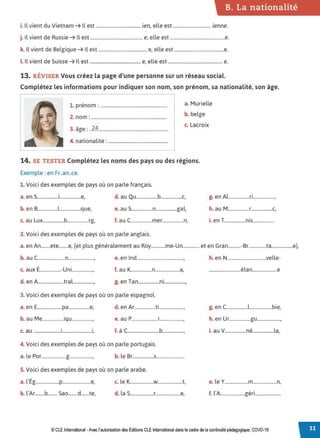 B. La nationalité
i. Il vient du Vietnam ➔ Il est ...................................... ien, elle est ................................ ienne.
j. Il vient de Russie ➔ Il est ............................................ e, elle est ..............................................e.
k. Il vient de Belgique ➔ Il est ......................................... e, elle est ..........................................e.
LIl vient de Suisse ➔ Il est ........................................... e, elle est .............................................. e.
13. RÉVISER Vous créez ta page d'une personne sur un réseau social.
Complétez les informations pour indiquer son nom, son prénom, sa nationalité, son âge.
1. prénom: ....................................................... a. Murielle
2. nom: .............................................................. b. belge
3 A 24 c. Lacroix
. age: .................................................................
4
. l. ,
. nat1ona 1te : .................................................
14. SE TESTER Complétez les noms des pays ou des régions.
Exemple : en Fr..an..ce.
1. Voici des exemples de pays où on parle français.
a. en S..................i..................e, d. au Qu..................b..................c,
b. en B.................l..................que, e. au S..................n..................gal,
c. au Lux..................b..................rg, f. au C..................mer..................n,
2. Voici des exemples de pays où on parle anglais.
g. en Al..................ri..................,
h. au M..................r..................c,
. T .
,. en ..................rns..................
a. en An........ete........e, (et plus généralement au Roy............me-Un.............. et en Gran...........-Br...............ta..................e),
b. au C.......................n......................, e. en lnd........................................, h. en N.................................velle-
c. aux É..................-Uni.................., f. au K..................n.....................a, ···························élan.....................e
d. en A......................tral.................., g. en Tan..................ni..................,
3. Voici des exemples de pays où on parle espagnol.
a. en E.....................pa..................e, d. en Ar..................ti....................., g. en C..................l...................bie,
b. au Me..................iqu.................., e. au P......................r...................., h. en Ur..................gu....................,
. .
c. au .......................1............•••••••••••••1, f. à C...........................b.................., i. au V..................né..................la,
4. Voici des exemples de pays où on parle portugais.
a. le Por.....................g...................., b. le Br..................s........................
S. Voici des exemples de pays où on parle arabe.
a. l'Ég....................p........................e, c. le K...................w.....................t, e. le Y....................m....................n,
b. l'Ar........b........ Sao........d.......te, d. la S....................r.....................e, f. l'A.....................géri......................
© CLEInternational -Avec l'autorisationdes Éditions CLE International dans le cadre dela continuité pédagogique, COVD-19
 