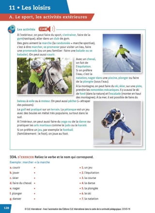 11 • Les loisirs
A. Le sport, les activités extérieures
Les activités ffGi i4 ))----------------------------,
À l'extérieur, on peut faire du sport, s'entraîner, faire de la
gym(nastique). aller dans un club de gym.
Des gens aiment la marche (la randonnée = marche sportive),
c'est à dire marcher, se promener pour visiter un lieu, faire
une promenade (ou un peu familier: faire une balade ou se
balader). On peut aussi courir.
"
•  ,.
Avec un cheval,
on fait de
l'équitation.
Si on préfère
l'eau, c'est la
natation, nager dans une piscine, plonger ou faire
de la plongée (sous l'eau).
À la montagne, on peut faire du ski,skier, sur une piste,
prendre les remontées mécaniques. Il y a aussi le ski
de fond (dans la nature) et l'escalade (monter en haut
des montagnes). À la mer, il est possible de faire du
bateau àvoile ou à moteur.On peut aussi pêcher (= attraper
des poissons).
Le golf est pratiqué sur un terrain. La pétanque est un jeu
avec des boules en métal très populaire, surtout dans le
sud.
À l'intérieur, on peut aussi faire du yoga ou de la danse ou
pratiquer les arts martiaux comme le judo ou le karaté.
Si on préfère un jeu, par exemple le football
(familièrement: le foot), on joue au foot.
334. S' EXERCER Reliez le verbe et le nom qui correspond.
Exemple : marcher ➔ la marche
a. courir • •l. unjeu
b.jouer • • 2. l'équitation
c. skier • • 3. la course
d. faire du cheval • • 4. la danse
e. nager • • S. la plongée
f. plonger • • 6. le ski
g. danser • • 7. la natation
© CLE International -Avec l'autorisationdes Éditions CLE International dans le cadre de la continuité pédagogique, COVD-19
 