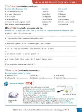 A. Le sport, les activités extérieures
335. S'EXERCER Cochez la bonne réponse.
Exemple : Il fait du bateau : il fait
a. Elle fait une course: elle
b. Le rugby est un sport
c. On va nager
d. Je fais de la gym,
e. L'équipe de basket gagne le match,
f. Un jeu avec des boules en métal est
□ du vélo
□ marche
□ individuel
□ à la piscine
□ je m'entraîne
□ elle est n°l
□ le golf
336. RÉVISER Remettez les phrases dans l'ordre.
~de la voile
□ court
□ d'équipe
□ au stade
□ je me balade
□ l'autre équipe est n°l
□ la pétanque
Exemple : part- Il-Alpes. - les - dans- faire- l' - escalade- de ➔ Il part faire de l'escalade dans les Alpes.
a. judo. - Il- noire - de - ceinture - est
➔ ...................................................................................................................................................................................................................................
..
b.j' - de - En - la - faire - vacances - randonnée. - adore
➔ .......................................................................................................................................................................................................................................
c. faire - voile. - petite - en - Je - à - bateau - pars - une - croisière
➔ .....................................................................................................................................................................................................................................
..
d. vais- le - dans - Je - randonnée - vélo - Limousin. - à - de - la - faire
➔ .......................................................................................................................................................................................................................................
e. ton - Prends - maillot - à - on - la - piscine. - va
➔ .......................................................................................................................................................................................................................................
g. le - match - lycée. - Nous - avons - du - l' - gagné - équipe - contre
➔ .....................................................................................................................................................................................................................................
..
h. est- champion - course - de - pied. - à - Il
➔ .......................................................................................................................................................................................................................................
337. SE TESTER Complétez les mots suivants.
Exemple : un sport collectif en équipe.
a. le bateau ➔ la v................................. c. courir ➔ la c..........................................
. .
e. Jouer ➔ un)...........................................
b. la bicyclette ➔ lev........................... d. se balader ➔ une b........................... f. le cheval ➔ l'é......................................
Le matériel de sport ff'1'4 ))------------------------,
un ballon de
rugby
Aux pieds, il faut des chaussures de sport
(familièrement: des baskets), une casquette sur la
tête et des gants pour les mains. On porte un short
ou un survêtement (pantalon et veste).
Pour protéger la tête, on a un casque.
Si on nage, il faut un maillot de bain et un bonnet
une raquette
une balle de tennis
(pour la piscine). Au tennis, on envoie la balle au-dessus du filet avec la raquette.
On joue au rugby ou au foot avec un ballon.Au golf, on utilise un club pour
mettre la balle dans le trou. Et pour la pêche, on a besoin d'une canne à pêche.
© CLE International -Avec l'autorisation des Éditions CLE International dans le cadre de la continuité pédagogique, COVD-19
 