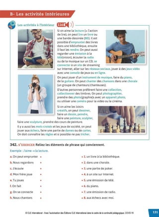 B- Les activités intérieures
Les activités à l'intérieur ff@ '4 ))----------------------.
Si on aime la lecture (= l'action
de lire), on peut lire un livre ou
une bande-dessinée (BD). Il est
possible d'emprunter des livres
dans une bibliothèque, ensuite
il faut les rendre. On peut aussi
regarder une émission à la
télé(vision), écouter la radio
ou de la musique sur un CD, se
connecter à un site de streaming
sur Internet, aller sur les réseaux sociaux, jouer à des jeux vidéo
avec une console de jeux ou en ligne.
On peut jouer d'un instrument de musique, faire du piano,
de la guitare. On peut chanter des chansons dans une chorale
(un groupe de chanteurs/chanteuses).
D'autres personnes préfèrent faire une collection,
collectionner des timbres. On peut photographier,
prendre des photo(graphie)s avec un appareil photo,
ou utiliser une caméra pour la vidéo ou le cinéma.
Si on aime les loisirs
. . . créatifs, on peut dessiner,
faire un dessin, peindre,
faire une peinture, sculpter,
faire une sculpture, prendre des cours de peinture.
Il y a aussi les mots-croisés et les jeux de société, on peut
jouer aux échecs, faire une partie de dames ou de cartes.
On doit connaître les règles et si possible ne pas tricher.
342. S'EXERCER Reliez les éléments de phrase qui conviennent.
Exemple : J'aime ➔ la lecture.
a. On peut emprunter • • 1. un livre à la bibliothèque.
b. Nous regardons • • 2. dans une chorale.
c. J'écoute • • 3. une partie de poker.
d. Mon frère joue • • 4. à un site sur Internet.
e. Tu joues • • S. une émission de télé.
f. On fait • • 6. du piano.
g. On se connecte • • 7. une émission de radio.
h. Nous chantons • • 8. aux échecs avec moi.
© CLE International -Avec l'autorisationdes Éditions CLEInternational dans le cadre dela continuité pédagogique, COVD-19
 
