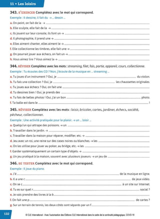 11 • Les loisirs
343. S'EXERCER Complétez avec le mot qui correspond.
Exemple : Il dessine, il fait du ➔ ... dessin ...
a. On peint, on fait de la ➔ ................................................................................................................................................................................
b. Elle sculpte, elle fait de la ➔ .......................................................................................................................................................................
c. Ils jouent sur leur console, ils font un ➔ ................................................................................................................................................
d. Il photographie, il prend une ➔ ..................................................................................................................................................................
e. Elles aiment chanter, elles aiment le ➔ .................................................................................................................................................
f. Elle collectionne les timbres, elle fait une ➔ .......................................................................................................................................
g. On pourrait jouer aux échecs, on fait un ➔ ..........................................................................................................................................
h. Vous aimez lire? Vous aimez la ➔ ...........................................................................................................................................................
344. RÉVISER Complétez avec les mots :streaming, filet, fais, partie, appareil, cours, collectionne.
Exemple : Tu écoutes des CD? Non, j'écoute de la musique en ... streaming ...
T . d' . 7 O . . d . l
a. u Joues un instrument . u1, Je ...................................................................................................................................... u v10 on.
b. Tu fais une collection? Oui, je ......................................................................................................... les chaussettes originales.
T · , h 70 . f .
c. u Joues aux ec ecs . u1, on ait une ....................................................................................................................................................
d. Tu dessines bien ! Oui, je prends des ......................................................................................................................................................
e. Tu fais de belles photos! Oui, j'ai un bon .............................................................................................................................. photo.
f. Ta balle est dans le ........................................................................................................................................................................................... !
345. RÉVISER Complétez avec les mots : loisir, bricoler, cartes, jardiner, échecs, société,
pêcheur, collectionner.
Exemple : Une activité pratiquée pour le plaisir. ➔ un ... loisir ...
a. Quelqu'un qui attrape des poissons. ➔ un ...........................................................................................................................................
b. Travailler dans le jardin. ➔ ...........................................................................................................................................................................
c. Travailler dans la maison pour réparer, modifier, etc. ➔ .............................................................................................................
d. Jeu avec un roi, une reine sur des cases noires ou blanches. ➔ les .......................................................................................
e. On les utilise pour jouer au poker, au bridge, etc. ➔ les ..............................................................................................................
f. Garder systématiquement un certain type d'objets. ➔ ..................................................................................................................
g. Un jeu pratiqué à la maison, souvent avec plusieurs joueurs. ➔ un jeu de .......................................................................
346. SE TESTER Complétez avec le mot qui correspond.
Exemple : Iljoue du piano.
a.J'é.............................................................................................................................................................................. de la musique en ligne.
b. Il a une c ................................................................................................................................................................................... de jeux vidéo.
c. On sec........................................................................................................................................................................ à un site sur Internet.
d. Tu es sur quel r.....................................................................................................................................................................................social ?
e. Je vais prendre des livres à la b...................................................................................................................................................................
f. On fait une p ................................................................................................................................................................................... de cartes?
g. Sur un terrain de tennis, les deux côtés sont séparés par un f...................................................................................................
© CLE International -Avec l'autorisationdes Éditions CLEInternational dans le cadre dela continuité pédagogique, COVD-19
 