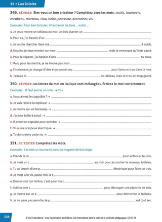 11 • Les loisirs
349. RÉVISER Êtes-vous un bon bricoleur ? Complétez avec les mots: outils, tournevis,
escabeau, marteau, clou, boîte, perceuse, accrocher, vis.
Exemple : Pour bien bricoler, il faut avoir de bons ... outils ...
a.Je veux mettre un tableau au mur.Je dois planter un ..................................................................................................................
b P ., . b . d'
. our ça, JaI esoIn un ..................................................................................................................................................................................
c. Je vais le chercher dans ma ........................................................................................................................................................ à outils.
d. Ensuite, je veux monter sur mon ...................................................................................... mais je remarque qu'il est cassé.
P l , ., . b . d' d
e. our e reparer, JaI esoin une ........................................................................................................................................... ou eux.
f. Mais, pour les mettre, je ne trouve pas mon ........................................................................................................................................
g. Finalement, je change d'idée et je prends ma .............................................................. pour faire un trou dans le mur.
h. J'essaie d'............................................................................................................................ le tableau, mais le trou est trop grand.
350. RÉVISER Les lettres du mot en italique sont mélangées. Écrivez le mot correctement.
Exemple : Il faut percer un rotu. ➔ trou
a. Vous aimez le cogarible? ➔ ........................................................................................................................................................................
b. Je vais refaire la tepinure. ➔ ........................................................................................................................................................................
c. Je monte sur un becaseau. ➔ .......................................................................................................................................................................
d J' . b • - ·1
. aI une 0Ite a sotu1 . ➔ .................................................................................................................................................................................
e. Il prend un capuine pour peindre.➔ .......................................................................................................................................................
f. On a une scerpeue électrique.➔ ................................................................................................................................................................
g. Tu dois rerers cette vis. ➔ ..............................................................................................................................................................................
351. SE TESTER Complétez les mots.
Exemple : J'achète un tournevis dans un magasin de bricolage.
a. Prends lem ........................................................................................................................................................... pour enfoncer le clou.
b. Je mets un c ........................................................................................................... au mur pour accrocher le nouveau tableau.
c. Tu as besoin d'une p.......................................................................................................................... électrique pour faire un trou.
d. Je mets une vis, passe-moi le t.....................................................................................................................................................................
D
. . b ,
e. onne-moI ton tIm re, c est pour ma c ..................................................................................................................................................
f. J'utilise unes .......................................................................................................................... pour découper une planche de bois.
g. Je monte sur une .................................................................................................................................... pour décrocher le tableau.
h. Je ne peux pas peindre, le p ............................................................................................................................................... est tout sec.
© CLE International -Avec l'autorisationdes Éditions CLEInternational dans le cadre dela continuitépédagogique, COVD-19
 