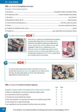 11 • Les loisirs
355. SE TESTER Complétez les mots.
Exemple : Il faut tondre le gazon !
a. On doit a ...................................................................................................................................... les plantes, elles ont besoin d'eau.
b. En automne, les f................................................................................................................................... mortes tombent des arbres.
c. On peut c ....................................................................................................................................................................................... les cerises ?
d. N'oublie de mettre de l'e ................................................................................................................................................. dans les pots.
e. C'est la bonne période pour p ............................................................................................................... des fleurs dans le jardin.
f. Il faut r............................................................................................................................................................ les fruits tombés de l'arbre.
g. Il repeint sa chambre avec une p ................................................................................................................................................ jaune.
h. Prends l'é................................................................................................................................ pour atteindre la branche de l'arbre.
La déco et la couture ffW
i4 ))------------------------,
Pour décorer, faire la déco(ration) de sa maison,
on peut aller dans les brocantes pour chiner
(chercher les objets anciens) par exemple un
miroir, une lampe, un tapis. Pour rénover des
meubles, il faut poncer, mettre du vernis.
Pour la couture, on utilise une aiguille, du fil,
ou une machine à coudre, pour faire un ourlet.
On peut aussi faire du tricot, tricoter, avec de la
laine et des aiguilles à tricoter.
La cuisine ff,t•J '4 ))---------------------------~
La cuisine peut aussi être un loisir, chercher une recette,
trouver les ingrédients, faire cuire dans un four, faire bouillir
de l'eau. On peut aller dans un atelier de cuisine pour
apprendre à cuisiner des plats.
356. S'EXERCER Cochez la bonne réponse.
Exemple : On peut utiliser une aiguille pour coudre et pour tricoter.
a. Dans un vide-grenier, on trouve surtout des objets neufs.
b. L'ourlet est en bas d'un pantalon.
c. Tricoter est une manière de cuisiner.
d. Pour faire bouillir, on met dans de l'eau et on chauffe jusqu'à 100°.
e. Une lampe est un type d'éclairage.
f. Les ingrédients sont les produits à utiliser dans une recette.
vrai faux
181 D
D D
D D
D D
D D
D D
D D
© CLE International -Avec l'autorisationdes Éditions CLEInternational dans le cadre dela continuité pédagogique, COVD-19
 